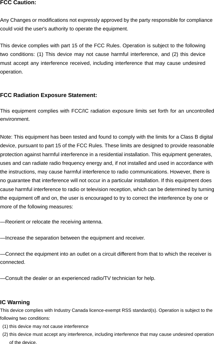 FCC Caution:  Any Changes or modifications not expressly approved by the party responsible for compliance could void the user&apos;s authority to operate the equipment.      This device complies with part 15 of the FCC Rules. Operation is subject to the following two conditions: (1) This device may not cause harmful interference, and (2) this device must accept any interference received, including interference that may cause undesired operation.     FCC Radiation Exposure Statement:      This equipment complies with FCC/IC radiation exposure limits set forth for an uncontrolled environment.  Note: This equipment has been tested and found to comply with the limits for a Class B digital device, pursuant to part 15 of the FCC Rules. These limits are designed to provide reasonable protection against harmful interference in a residential installation. This equipment generates, uses and can radiate radio frequency energy and, if not installed and used in accordance with the instructions, may cause harmful interference to radio communications. However, there is no guarantee that interference will not occur in a particular installation. If this equipment does cause harmful interference to radio or television reception, which can be determined by turning the equipment off and on, the user is encouraged to try to correct the interference by one or more of the following measures:      —Reorient or relocate the receiving antenna.      —Increase the separation between the equipment and receiver.      —Connect the equipment into an outlet on a circuit different from that to which the receiver is connected.    —Consult the dealer or an experienced radio/TV technician for help.       IC Warning This device complies with Industry Canada licence-exempt RSS standard(s). Operation is subject to the following two conditions:   (1) this device may not cause interference   (2) this device must accept any interference, including interference that may cause undesired operation of the device. 