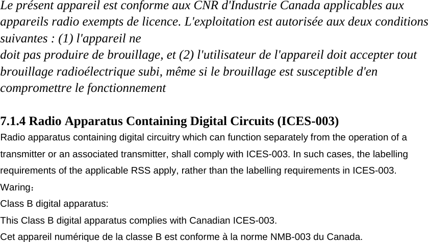 Le présent appareil est conforme aux CNR d&apos;Industrie Canada applicables aux appareils radio exempts de licence. L&apos;exploitation est autorisée aux deux conditions suivantes : (1) l&apos;appareil ne doit pas produire de brouillage, et (2) l&apos;utilisateur de l&apos;appareil doit accepter tout brouillage radioélectrique subi, même si le brouillage est susceptible d&apos;en compromettre le fonctionnement  7.1.4 Radio Apparatus Containing Digital Circuits (ICES-003) Radio apparatus containing digital circuitry which can function separately from the operation of a transmitter or an associated transmitter, shall comply with ICES-003. In such cases, the labelling requirements of the applicable RSS apply, rather than the labelling requirements in ICES-003. Waring： Class B digital apparatus: This Class B digital apparatus complies with Canadian ICES-003. Cet appareil numérique de la classe B est conforme à la norme NMB-003 du Canada.  