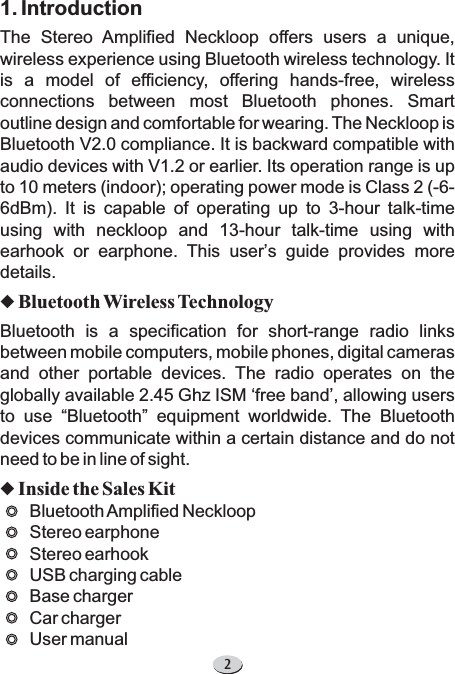 21. IntroductionThe Stereo Amplified Neckloop offers users a unique,wireless experience using Bluetooth wireless technology. Itis a model of efficiency, offering hands-free, wirelessconnections between most Bluetooth phones. Smartoutline design and comfortable for wearing. The Neckloop isBluetooth V2.0 compliance. It is backward compatible withaudio devices with V1.2 or earlier. Its operation range is upto 10 meters (indoor); operating power mode is Class 2 (-6-6dBm). It is capable of operating up to 3-hour talk-timeusing with neckloop and 13-hour talk-time using withearhook or earphone. This user s guide provides moredetails.Bluetooth is a specification for short-range radio linksbetween mobile computers, mobile phones, digital camerasand other portable devices. The radio operates on theglobally available 2.45 Ghz ISM free band , allowing usersto use Bluetooth equipment worldwide. The Bluetoothdevices communicate within a certain distance and do notneed to be in line of sight.BluetoothAmplified NeckloopStereo earphoneStereo earhookUSB charging cableBase chargerCar chargerUser manual’‘’“”uuBluetooth Wireless TechnologyInside the Sales Kit