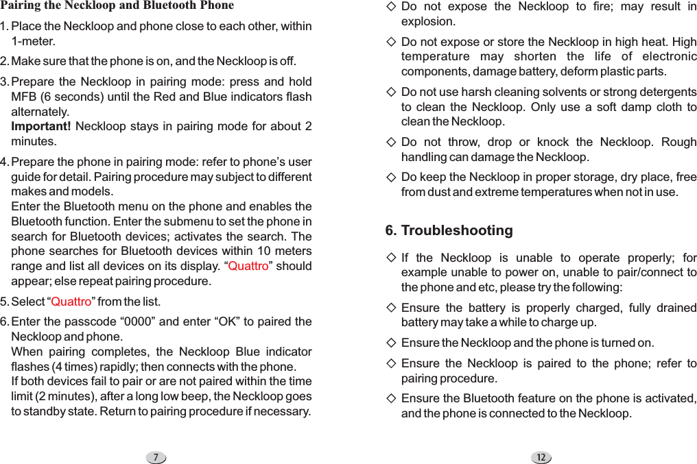 7Pairing the Neckloop and Bluetooth PhonePlace the Neckloop and phone close to each other, within1-meter.Make sure that the phone is on, and the Neckloop is off.Prepare the Neckloop in pairing mode: press and holdMFB (6 seconds) until the Red and Blue indicators flashalternately.Neckloop stays in pairing mode for about 2minutes.Prepare the phone in pairing mode: refer to phone s userguide for detail. Pairing procedure may subject to differentmakes and models.Enter the Bluetooth menu on the phone and enables theBluetooth function. Enter the submenu to set the phone insearch for Bluetooth devices; activates the search. Thephone searches for Bluetooth devices within 10 metersrange and list all devices on its display. shouldappear; else repeat pairing procedure.SelectEnter the passcode 0000 and enter OK to paired theNeckloop and phone.When pairing completes, the Neckloop Blue indicatorflashes (4 times) rapidly; then connects with the phone.If both devices fail to pair or are not paired within the timelimit (2 minutes), after a long low beep, the Neckloop goesto standby state. Return to pairing procedure if necessary.Important!’“”“ ” from the list.“” “”QuattroQuattro1.2.3.4.5.6.12Do not expose the Neckloop to fire; may result inexplosion.Do not expose or store the Neckloop in high heat. Hightemperature may shorten the life of electroniccomponents, damage battery, deform plastic parts.Do not use harsh cleaning solvents or strong detergentsto clean the Neckloop. Only use a soft damp cloth toclean the Neckloop.Do not throw, drop or knock the Neckloop. Roughhandling can damage the Neckloop.Do keep the Neckloop in proper storage, dry place, freefrom dust and extreme temperatures when not in use.6. TroubleshootingIf the Neckloop is unable to operate properly; forexample unable to power on, unable to pair/connect tothe phone and etc, please try the following:Ensure the battery is properly charged, fully drainedbattery may take a while to charge up.Ensure the Neckloop and the phone is turned on.Ensure the Neckloop is paired to the phone; refer topairing procedure.Ensure the Bluetooth feature on the phone is activated,and the phone is connected to the Neckloop.