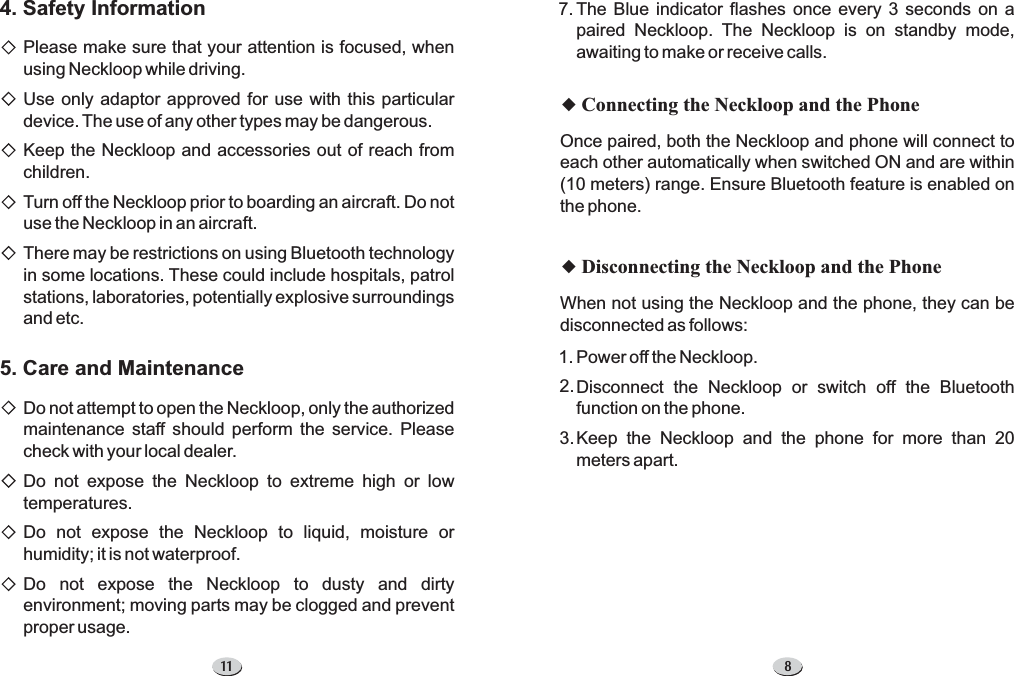 8The Blue indicator flashes once every 3 seconds on apaired Neckloop. The Neckloop is on standby mode,awaiting to make or receive calls.7.uConnecting the Neckloop and the PhoneuDisconnecting the Neckloop and the PhoneOnce paired, both the Neckloop and phone will connect toeach other automatically when switched ON and are within(10 meters) range. Ensure Bluetooth feature is enabled onthe phone.When not using the Neckloop and the phone, they can bedisconnected as follows:Power off the Neckloop.Disconnect the Neckloop or switch off the Bluetoothfunction on the phone.Keep the Neckloop and the phone for more than 20meters apart.1.2.3.114. Safety Information5. Care and MaintenancePlease make sure that your attention is focused, whenusing Neckloop while driving.Use only adaptor approved for use with this particulardevice. The use of any other types may be dangerous.Keep the Neckloop and accessories out of reach fromchildren.Turn off the Neckloop prior to boarding an aircraft. Do notuse the Neckloop in an aircraft.There may be restrictions on using Bluetooth technologyin some locations. These could include hospitals, patrolstations, laboratories, potentially explosive surroundingsand etc.Do not attempt to open the Neckloop, only the authorizedmaintenance staff should perform the service. Pleasecheck with your local dealer.Do not expose the Neckloop to extreme high or lowtemperatures.Do not expose the Neckloop to liquid, moisture orhumidity; it is not waterproof.Do not expose the Neckloop to dusty and dirtyenvironment; moving parts may be clogged and preventproper usage.