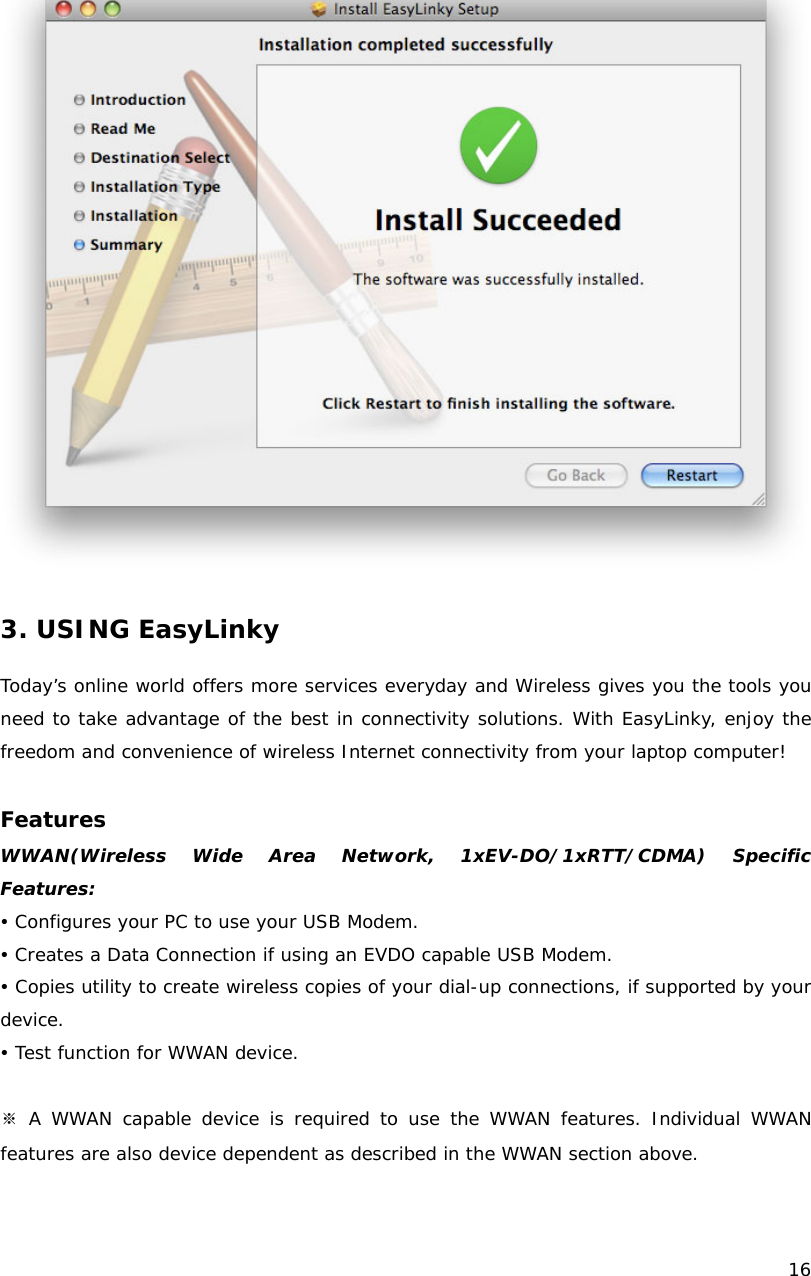    16    3. USING EasyLinky  Today&rsquo;s online world offers more services everyday and Wireless gives you the tools you need to take advantage of the best in connectivity solutions. With EasyLinky, enjoy the freedom and convenience of wireless Internet connectivity from your laptop computer!  Features WWAN(Wireless Wide Area Network, 1xEV-DO/1xRTT/CDMA) Specific Features: y Configures your PC to use your USB Modem. y Creates a Data Connection if using an EVDO capable USB Modem. y Copies utility to create wireless copies of your dial-up connections, if supported by your device. y Test function for WWAN device.  ※ A WWAN capable device is required to use the WWAN features. Individual WWAN features are also device dependent as described in the WWAN section above.  
