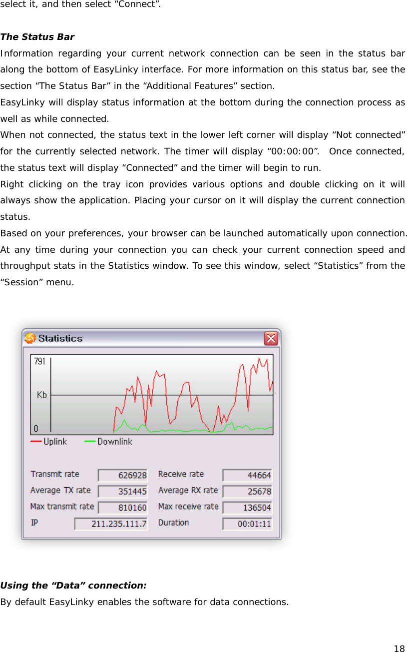   18  select it, and then select &ldquo;Connect&rdquo;.  The Status Bar Information regarding your current network connection can be seen in the status bar along the bottom of EasyLinky interface. For more information on this status bar, see the section &ldquo;The Status Bar&rdquo; in the &ldquo;Additional Features&rdquo; section. EasyLinky will display status information at the bottom during the connection process as well as while connected.   When not connected, the status text in the lower left corner will display &ldquo;Not connected&rdquo; for the currently selected network. The timer will display &ldquo;00:00:00&rdquo;.  Once connected, the status text will display &ldquo;Connected&rdquo; and the timer will begin to run. Right clicking on the tray icon provides various options and double clicking on it will always show the application. Placing your cursor on it will display the current connection status. Based on your preferences, your browser can be launched automatically upon connection.  At any time during your connection you can check your current connection speed and throughput stats in the Statistics window. To see this window, select &ldquo;Statistics&rdquo; from the &ldquo;Session&rdquo; menu.    Using the &ldquo;Data&rdquo; connection: By default EasyLinky enables the software for data connections. 