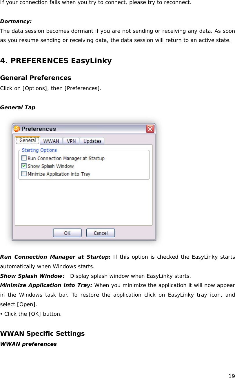    19  If your connection fails when you try to connect, please try to reconnect.  Dormancy: The data session becomes dormant if you are not sending or receiving any data. As soon as you resume sending or receiving data, the data session will return to an active state.  4. PREFERENCES EasyLinky  General Preferences Click on [Options], then [Preferences].  General Tap  Run Connection Manager at Startup: If this option is checked the EasyLinky starts automatically when Windows starts. Show Splash Window:  Display splash window when EasyLinky starts. Minimize Application into Tray: When you minimize the application it will now appear in the Windows task bar. To restore the application click on EasyLinky tray icon, and select [Open]. y Click the [OK] button.  WWAN Specific Settings WWAN preferences 