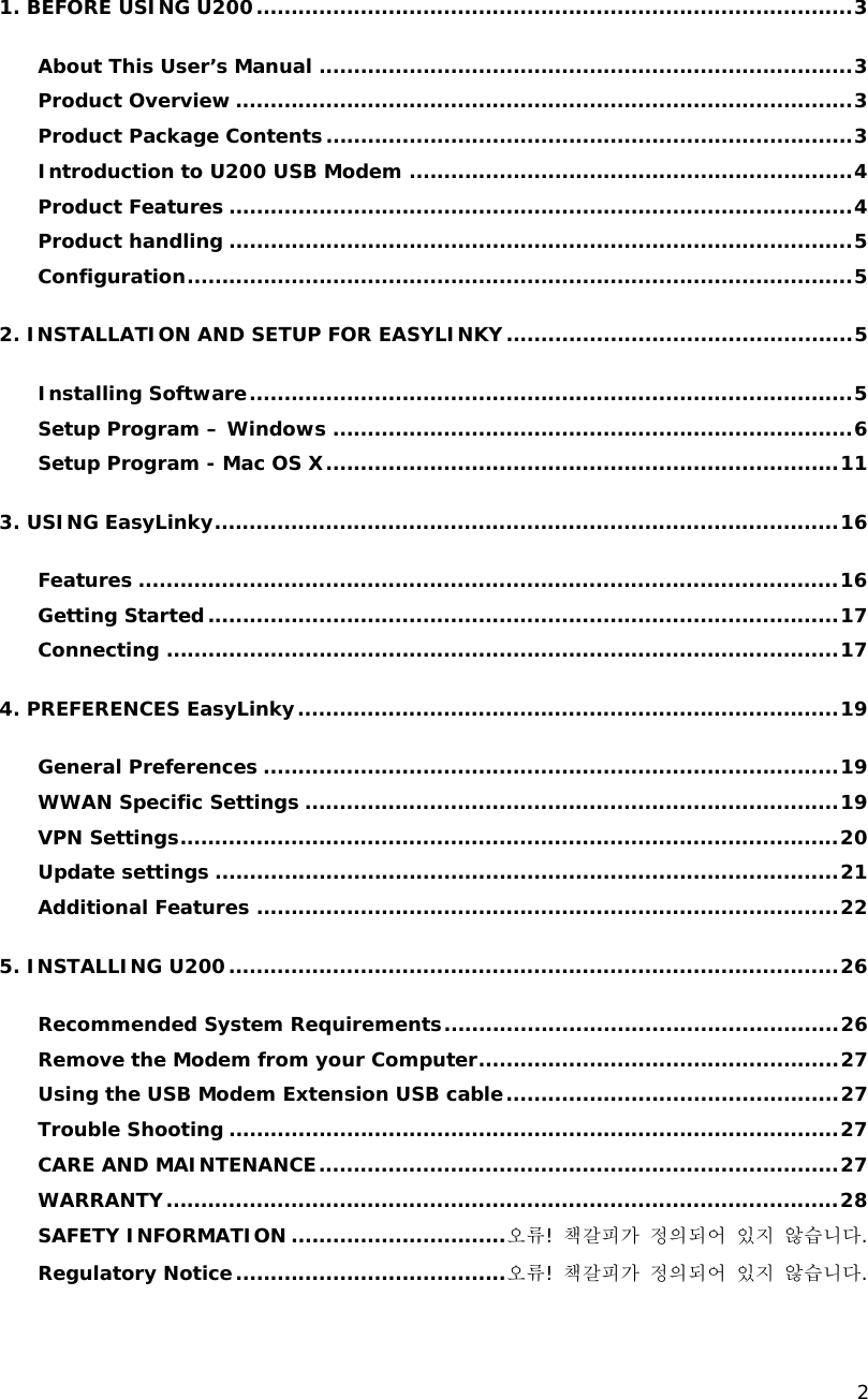    2  1. BEFORE USING U200......................................................................................3 About This User&rsquo;s Manual .............................................................................3 Product Overview .........................................................................................3 Product Package Contents............................................................................3 Introduction to U200 USB Modem ................................................................4 Product Features ..........................................................................................4 Product handling ..........................................................................................5 Configuration................................................................................................5 2. INSTALLATION AND SETUP FOR EASYLINKY..................................................5 Installing Software.......................................................................................5 Setup Program &ndash; Windows ...........................................................................6 Setup Program - Mac OS X..........................................................................11 3. USING EasyLinky..........................................................................................16 Features .....................................................................................................16 Getting Started...........................................................................................17 Connecting .................................................................................................17 4. PREFERENCES EasyLinky..............................................................................19 General Preferences ...................................................................................19 WWAN Specific Settings .............................................................................19 VPN Settings...............................................................................................20 Update settings ..........................................................................................21 Additional Features ....................................................................................22 5. INSTALLING U200........................................................................................26 Recommended System Requirements.........................................................26 Remove the Modem from your Computer....................................................27 Using the USB Modem Extension USB cable................................................27 Trouble Shooting ........................................................................................27 CARE AND MAINTENANCE...........................................................................27 WARRANTY.................................................................................................28 SAFETY INFORMATION ...............................오류! 책갈피가 정의되어 있지 않습니다. Regulatory Notice.......................................오류! 책갈피가 정의되어 있지 않습니다. 