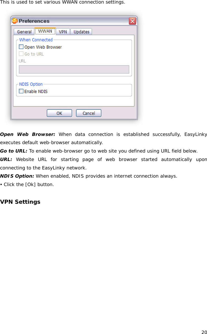    20  This is used to set various WWAN connection settings.  Open Web Browser: When data connection is established successfully, EasyLinky executes default web-browser automatically. Go to URL: To enable web-browser go to web site you defined using URL field below. URL: Website URL for starting page of web browser started automatically upon connecting to the EasyLinky network. NDIS Option: When enabled, NDIS provides an internet connection always. y Click the [Ok] button.  VPN Settings 