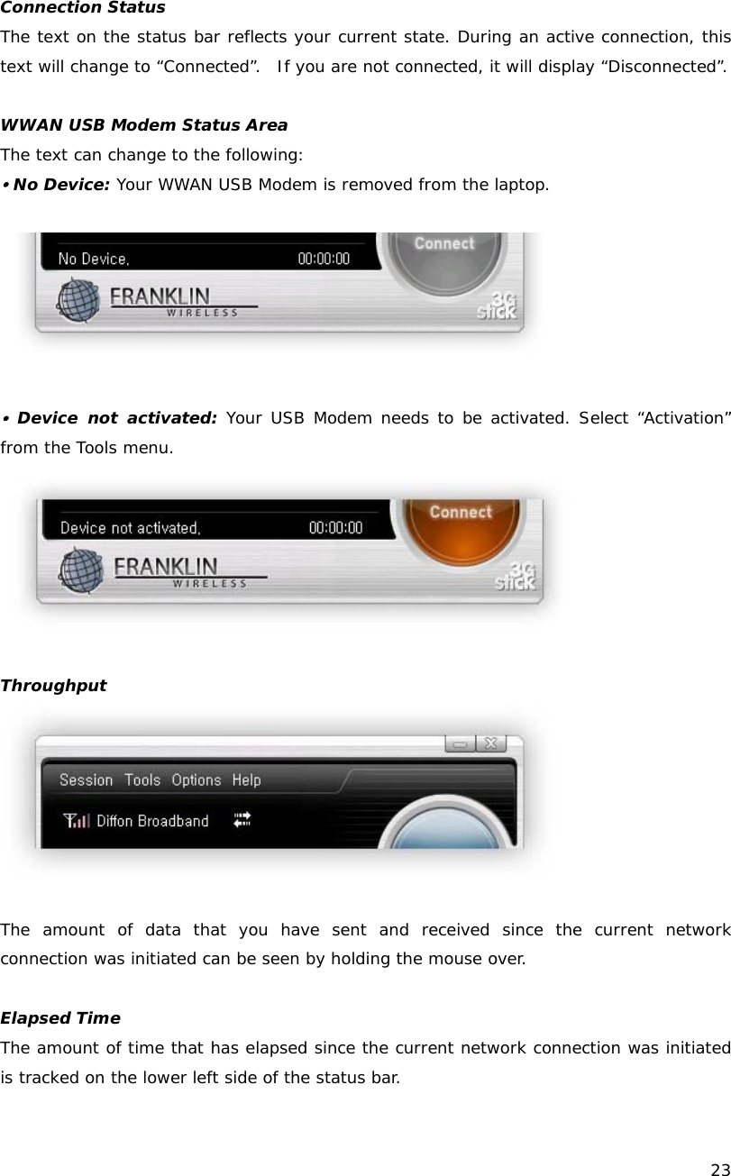    23  Connection Status The text on the status bar reflects your current state. During an active connection, this text will change to &ldquo;Connected&rdquo;.  If you are not connected, it will display &ldquo;Disconnected&rdquo;.  WWAN USB Modem Status Area The text can change to the following: y No Device: Your WWAN USB Modem is removed from the laptop.    y Device not activated: Your USB Modem needs to be activated. Select &ldquo;Activation&rdquo; from the Tools menu.   Throughput   The amount of data that you have sent and received since the current network connection was initiated can be seen by holding the mouse over.   Elapsed Time The amount of time that has elapsed since the current network connection was initiated is tracked on the lower left side of the status bar. 