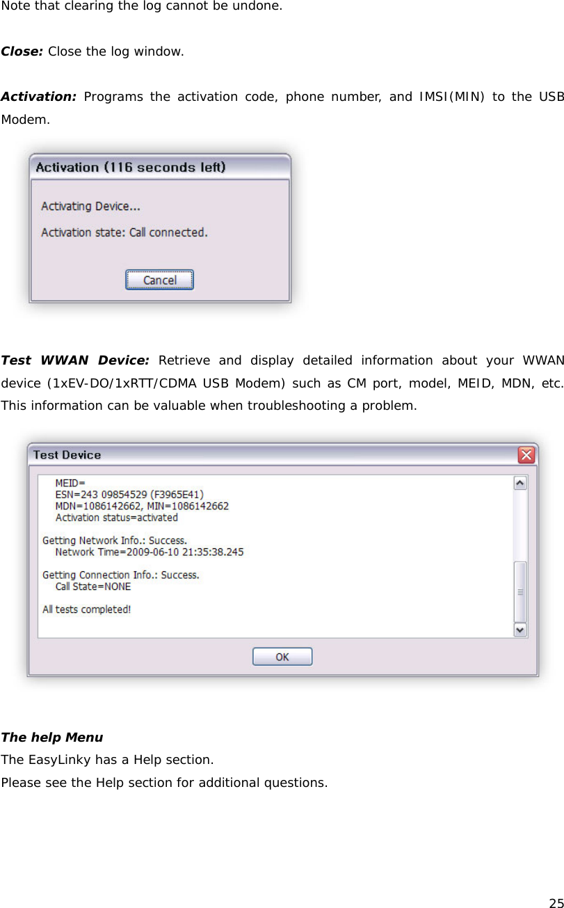    25  Note that clearing the log cannot be undone.  Close: Close the log window.  Activation: Programs the activation code, phone number, and IMSI(MIN) to the USB  Modem.   Test WWAN Device: Retrieve and display detailed information about your WWAN device (1xEV-DO/1xRTT/CDMA USB Modem) such as CM port, model, MEID, MDN, etc. This information can be valuable when troubleshooting a problem.   The help Menu The EasyLinky has a Help section.  Please see the Help section for additional questions. 