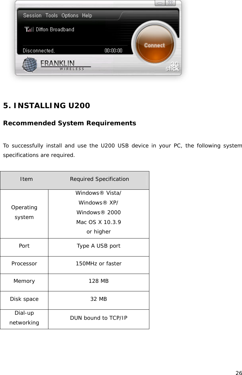    26    5. INSTALLING U200  Recommended System Requirements  To successfully install and use the U200 USB device in your PC, the following system specifications are required.  Item              Required Specification Operating system Windows&reg; Vista/ Windows&reg; XP/ Windows&reg; 2000 Mac OS X 10.3.9 or higher Port  Type A USB port Processor  150MHz or faster Memory 128 MB Disk space  32 MB Dial-up  networking  DUN bound to TCP/IP   