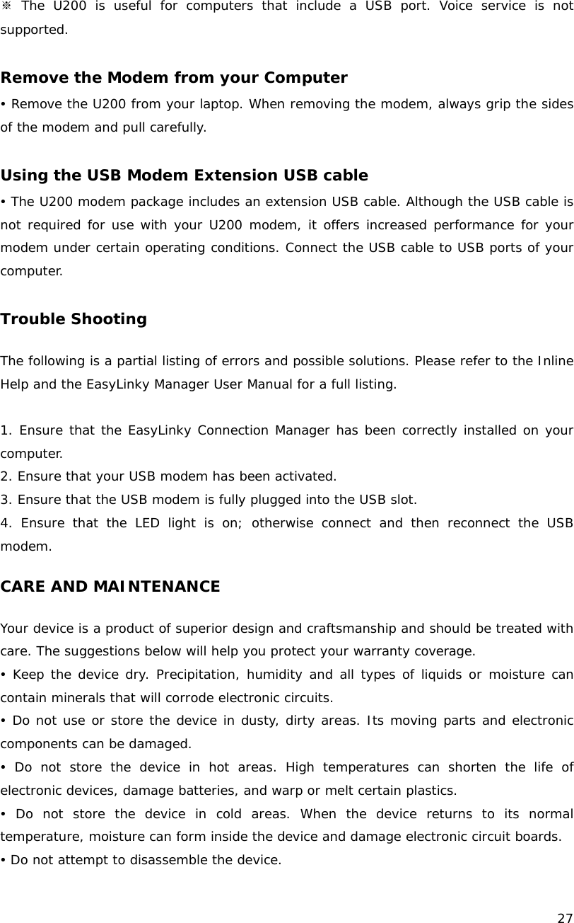    27  ※ The U200 is useful for computers that include a USB port. Voice service is not supported.  Remove the Modem from your Computer y Remove the U200 from your laptop. When removing the modem, always grip the sides of the modem and pull carefully.  Using the USB Modem Extension USB cable y The U200 modem package includes an extension USB cable. Although the USB cable is not required for use with your U200 modem, it offers increased performance for your modem under certain operating conditions. Connect the USB cable to USB ports of your computer.  Trouble Shooting  The following is a partial listing of errors and possible solutions. Please refer to the Inline Help and the EasyLinky Manager User Manual for a full listing.  1. Ensure that the EasyLinky Connection Manager has been correctly installed on your computer. 2. Ensure that your USB modem has been activated. 3. Ensure that the USB modem is fully plugged into the USB slot. 4. Ensure that the LED light is on; otherwise connect and then reconnect the USB modem.  CARE AND MAINTENANCE  Your device is a product of superior design and craftsmanship and should be treated with care. The suggestions below will help you protect your warranty coverage. y Keep the device dry. Precipitation, humidity and all types of liquids or moisture can contain minerals that will corrode electronic circuits. y Do not use or store the device in dusty, dirty areas. Its moving parts and electronic components can be damaged. y Do not store the device in hot areas. High temperatures can shorten the life of electronic devices, damage batteries, and warp or melt certain plastics. y Do not store the device in cold areas. When the device returns to its normal temperature, moisture can form inside the device and damage electronic circuit boards. y Do not attempt to disassemble the device. 