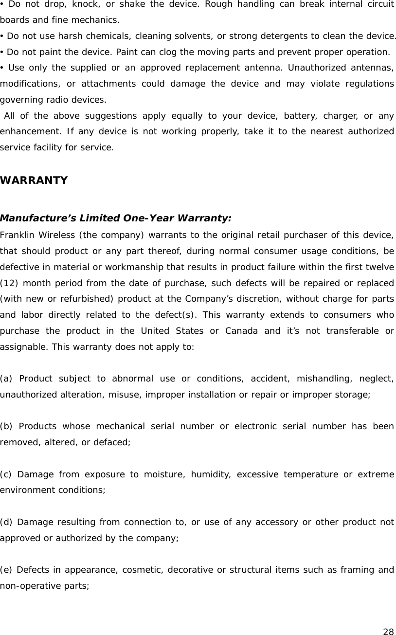    28  y Do not drop, knock, or shake the device. Rough handling can break internal circuit boards and fine mechanics. y Do not use harsh chemicals, cleaning solvents, or strong detergents to clean the device. y Do not paint the device. Paint can clog the moving parts and prevent proper operation. y Use only the supplied or an approved replacement antenna. Unauthorized antennas, modifications, or attachments could damage the device and may violate regulations governing radio devices.  All of the above suggestions apply equally to your device, battery, charger, or any enhancement. If any device is not working properly, take it to the nearest authorized service facility for service.  WARRANTY  Manufacture&rsquo;s Limited One-Year Warranty: Franklin Wireless (the company) warrants to the original retail purchaser of this device, that should product or any part thereof, during normal consumer usage conditions, be defective in material or workmanship that results in product failure within the first twelve (12) month period from the date of purchase, such defects will be repaired or replaced (with new or refurbished) product at the Company&rsquo;s discretion, without charge for parts and labor directly related to the defect(s). This warranty extends to consumers who purchase the product in the United States or Canada and it&rsquo;s not transferable or assignable. This warranty does not apply to:  (a) Product subject to abnormal use or conditions, accident, mishandling, neglect, unauthorized alteration, misuse, improper installation or repair or improper storage;  (b) Products whose mechanical serial number or electronic serial number has been removed, altered, or defaced;  (c) Damage from exposure to moisture, humidity, excessive temperature or extreme environment conditions;  (d) Damage resulting from connection to, or use of any accessory or other product not approved or authorized by the company;  (e) Defects in appearance, cosmetic, decorative or structural items such as framing and non-operative parts; 