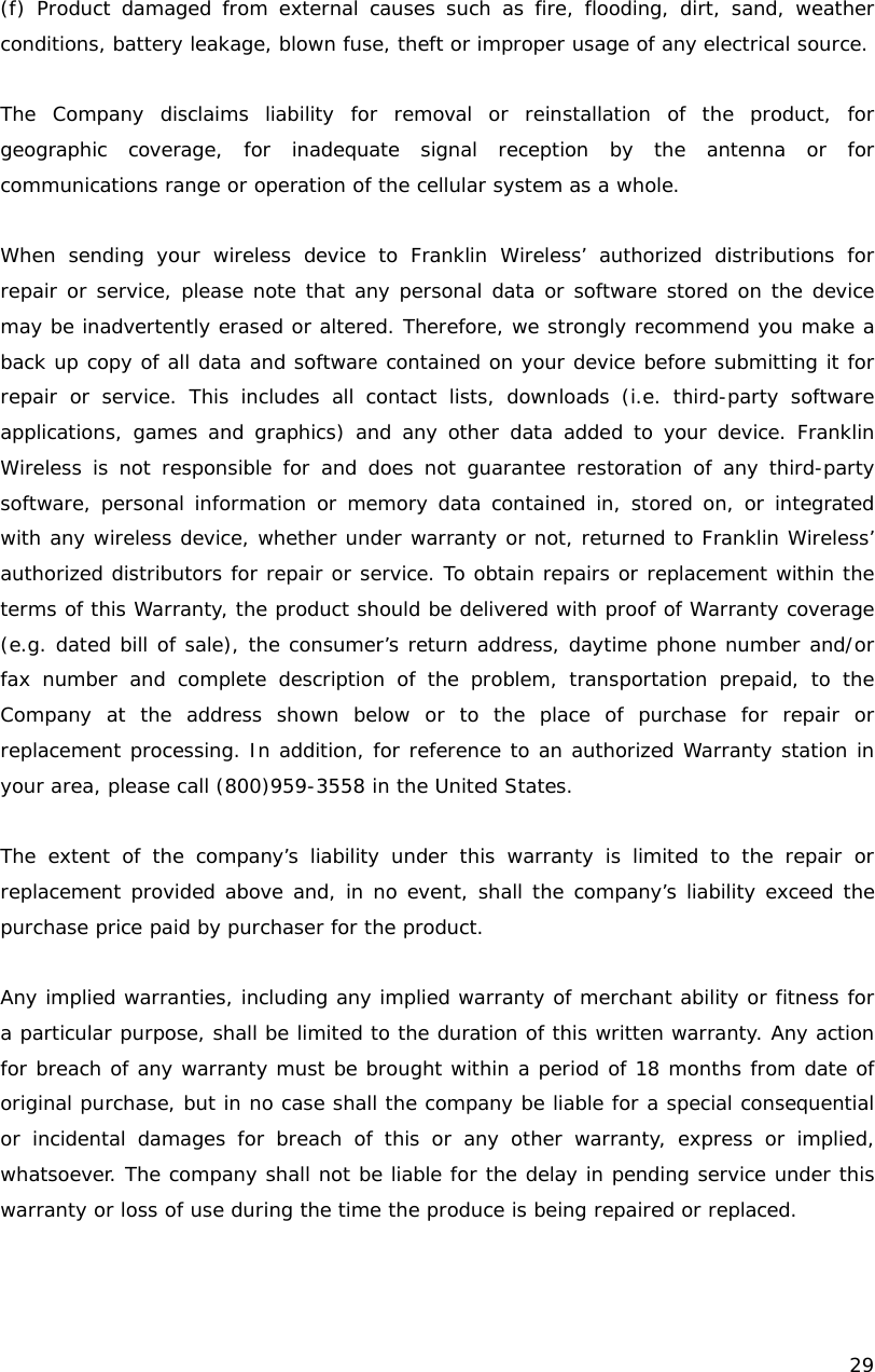    29   (f) Product damaged from external causes such as fire, flooding, dirt, sand, weather conditions, battery leakage, blown fuse, theft or improper usage of any electrical source.   The Company disclaims liability for removal or reinstallation of the product, for geographic coverage, for inadequate signal reception by the antenna or for communications range or operation of the cellular system as a whole.  When sending your wireless device to Franklin Wireless&rsquo; authorized distributions for repair or service, please note that any personal data or software stored on the device may be inadvertently erased or altered. Therefore, we strongly recommend you make a back up copy of all data and software contained on your device before submitting it for repair or service. This includes all contact lists, downloads (i.e. third-party software applications, games and graphics) and any other data added to your device. Franklin Wireless is not responsible for and does not guarantee restoration of any third-party software, personal information or memory data contained in, stored on, or integrated with any wireless device, whether under warranty or not, returned to Franklin Wireless&rsquo; authorized distributors for repair or service. To obtain repairs or replacement within the terms of this Warranty, the product should be delivered with proof of Warranty coverage (e.g. dated bill of sale), the consumer&rsquo;s return address, daytime phone number and/or fax number and complete description of the problem, transportation prepaid, to the Company at the address shown below or to the place of purchase for repair or replacement processing. In addition, for reference to an authorized Warranty station in your area, please call (800)959-3558 in the United States.  The extent of the company&rsquo;s liability under this warranty is limited to the repair or replacement provided above and, in no event, shall the company&rsquo;s liability exceed the purchase price paid by purchaser for the product.   Any implied warranties, including any implied warranty of merchant ability or fitness for a particular purpose, shall be limited to the duration of this written warranty. Any action for breach of any warranty must be brought within a period of 18 months from date of original purchase, but in no case shall the company be liable for a special consequential or incidental damages for breach of this or any other warranty, express or implied, whatsoever. The company shall not be liable for the delay in pending service under this warranty or loss of use during the time the produce is being repaired or replaced.   