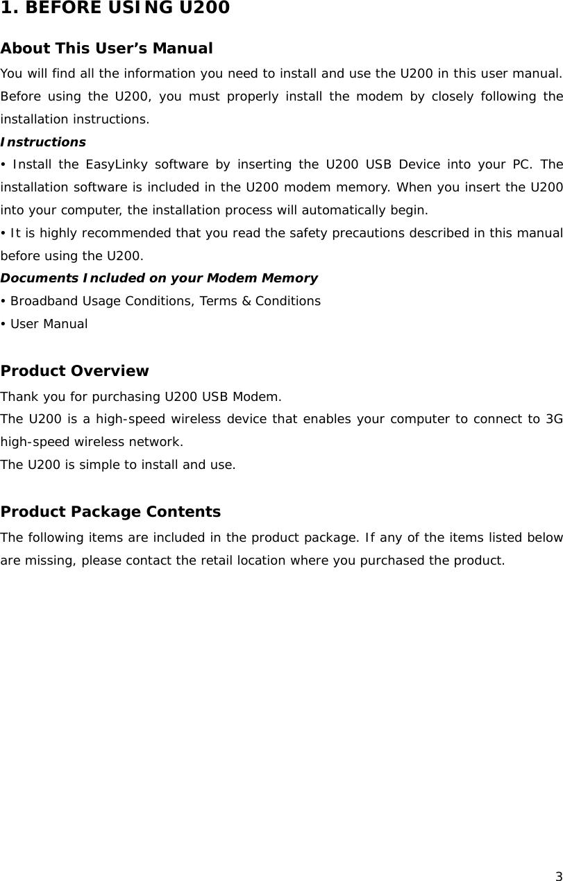    3   1. BEFORE USING U200  About This User&rsquo;s Manual You will find all the information you need to install and use the U200 in this user manual. Before using the U200, you must properly install the modem by closely following the installation instructions. Instructions y Install the EasyLinky software by inserting the U200 USB Device into your PC. The installation software is included in the U200 modem memory. When you insert the U200 into your computer, the installation process will automatically begin. y It is highly recommended that you read the safety precautions described in this manual before using the U200. Documents Included on your Modem Memory y Broadband Usage Conditions, Terms &amp; Conditions y User Manual  Product Overview Thank you for purchasing U200 USB Modem.  The U200 is a high-speed wireless device that enables your computer to connect to 3G high-speed wireless network. The U200 is simple to install and use.  Product Package Contents The following items are included in the product package. If any of the items listed below are missing, please contact the retail location where you purchased the product.  