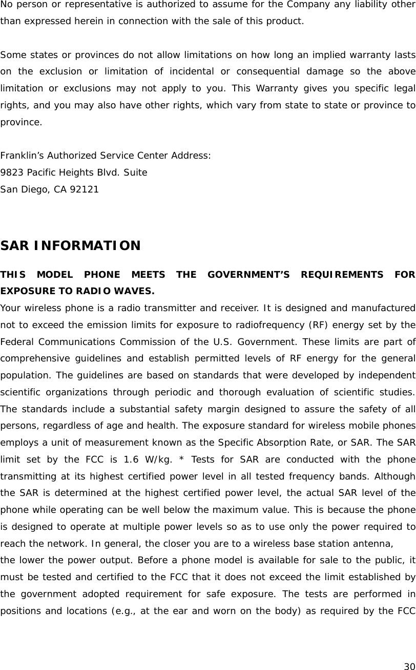    30  No person or representative is authorized to assume for the Company any liability other than expressed herein in connection with the sale of this product.  Some states or provinces do not allow limitations on how long an implied warranty lasts on the exclusion or limitation of incidental or consequential damage so the above limitation or exclusions may not apply to you. This Warranty gives you specific legal rights, and you may also have other rights, which vary from state to state or province to province.  Franklin&rsquo;s Authorized Service Center Address: 9823 Pacific Heights Blvd. Suite  San Diego, CA 92121   SAR INFORMATION  THIS MODEL PHONE MEETS THE GOVERNMENT&rsquo;S REQUIREMENTS FOR EXPOSURE TO RADIO WAVES. Your wireless phone is a radio transmitter and receiver. It is designed and manufactured not to exceed the emission limits for exposure to radiofrequency (RF) energy set by the Federal Communications Commission of the U.S. Government. These limits are part of comprehensive guidelines and establish permitted levels of RF energy for the general population. The guidelines are based on standards that were developed by independent scientific organizations through periodic and thorough evaluation of scientific studies. The standards include a substantial safety margin designed to assure the safety of all persons, regardless of age and health. The exposure standard for wireless mobile phones employs a unit of measurement known as the Specific Absorption Rate, or SAR. The SAR limit set by the FCC is 1.6 W/kg. * Tests for SAR are conducted with the phone transmitting at its highest certified power level in all tested frequency bands. Although the SAR is determined at the highest certified power level, the actual SAR level of the phone while operating can be well below the maximum value. This is because the phone is designed to operate at multiple power levels so as to use only the power required to reach the network. In general, the closer you are to a wireless base station antenna, the lower the power output. Before a phone model is available for sale to the public, it must be tested and certified to the FCC that it does not exceed the limit established by the government adopted requirement for safe exposure. The tests are performed in positions and locations (e.g., at the ear and worn on the body) as required by the FCC 