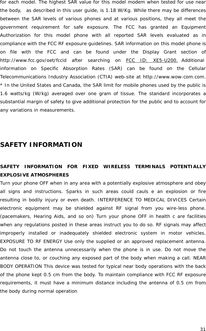    31  for each model. The highest SAR value for this model modem when tested for use near the body,  as described in this user guide, is 1.18 W/Kg. While there may be differences between the SAR levels of various phones and at various positions, they all meet the government requirement for safe exposure. The FCC has granted an Equipment Authorization for this model phone with all reported SAR levels evaluated as in compliance with the FCC RF exposure guidelines. SAR information on this model phone is on file with the FCC and can be found under the Display Grant section of http://www.fcc.gov/oet/fccid after searching on FCC ID: XE5-U200. Additional information on Specific Absorption Rates (SAR) can be found on the Cellular Telecommunications Industry Association (CTIA) web-site at http://www.wow-com.com. * In the United States and Canada, the SAR limit for mobile phones used by the public is 1.6 watts/kg (W/kg) averaged over one gram of tissue. The standard incorporates a substantial margin of safety to give additional protection for the public and to account for any variations in measurements.     SAFETY INFORMATION  SAFETY INFORMATION FOR FIXED WIRELESS TERMINALS POTENTIALLY EXPLOSIVE ATMOSPHERES Turn your phone OFF when in any area with a potentially explosive atmosphere and obey all signs and instructions. Sparks in such areas could cauls e an explosion or fire resulting in bodily injury or even death. INTERFERENCE TO MEDICAL DIVICES Certain electronic equipment may be shielded against RF signal from you wire-less phone. (pacemakers, Hearing Aids, and so on) Turn your phone OFF in health c are facilities when any regulations posted in these areas instruct you to do so. RF signals may affect improperly installed or inadequately shielded electronic system in motor vehicles. EXPOSURE TO RF ENERGY Use only the supplied or an approved replacement antenna. Do not touch the antenna unnecessarily when the phone is in use. Do not move the antenna close to, or couching any exposed part of the body when making a call. NEAR BODY OPERATION This device was tested for typical near body operations with the back of the phone kept 0.5 cm from the body. To maintain compliance with FCC RF exposure requirements, it must have a minimum distance including the antenna of 0.5 cm from the body during normal operation  