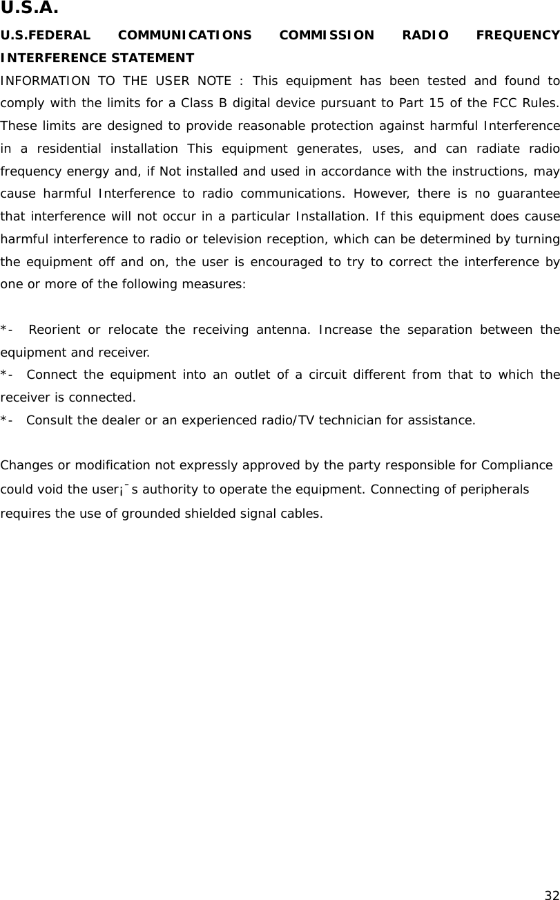    32  U.S.A. U.S.FEDERAL COMMUNICATIONS COMMISSION RADIO FREQUENCY INTERFERENCE STATEMENT INFORMATION TO THE USER NOTE : This equipment has been tested and found to comply with the limits for a Class B digital device pursuant to Part 15 of the FCC Rules. These limits are designed to provide reasonable protection against harmful Interference in a residential installation This equipment generates, uses, and can radiate radio frequency energy and, if Not installed and used in accordance with the instructions, may cause harmful Interference to radio communications. However, there is no guarantee that interference will not occur in a particular Installation. If this equipment does cause harmful interference to radio or television reception, which can be determined by turning the equipment off and on, the user is encouraged to try to correct the interference by one or more of the following measures:    *-  Reorient or relocate the receiving antenna. Increase the separation between the equipment and receiver.  *-  Connect the equipment into an outlet of a circuit different from that to which the receiver is connected.  *-  Consult the dealer or an experienced radio/TV technician for assistance.  Changes or modification not expressly approved by the party responsible for Compliance could void the user&iexcl;&macr;s authority to operate the equipment. Connecting of peripherals requires the use of grounded shielded signal cables.  