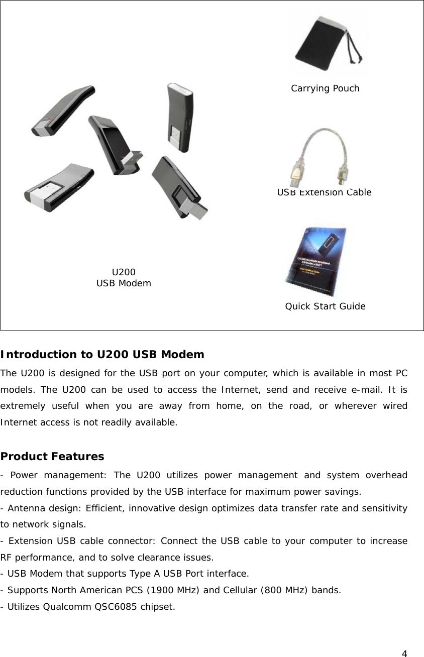    4   Introduction to U200 USB Modem The U200 is designed for the USB port on your computer, which is available in most PC models. The U200 can be used to access the Internet, send and receive e-mail. It is extremely useful when you are away from home, on the road, or wherever wired Internet access is not readily available.  Product Features - Power management: The U200 utilizes power management and system overhead reduction functions provided by the USB interface for maximum power savings. - Antenna design: Efficient, innovative design optimizes data transfer rate and sensitivity to network signals. - Extension USB cable connector: Connect the USB cable to your computer to increase RF performance, and to solve clearance issues. - USB Modem that supports Type A USB Port interface. - Supports North American PCS (1900 MHz) and Cellular (800 MHz) bands. - Utilizes Qualcomm QSC6085 chipset. U200 USB Modem USB Extension Cable Quick Start Guide Carrying Pouch 
