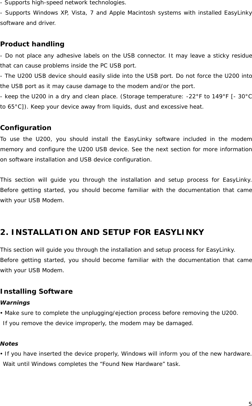    5  - Supports high-speed network technologies. - Supports Windows XP, Vista, 7 and Apple Macintosh systems with installed EasyLinky software and driver.  Product handling - Do not place any adhesive labels on the USB connector. It may leave a sticky residue that can cause problems inside the PC USB port. - The U200 USB device should easily slide into the USB port. Do not force the U200 into the USB port as it may cause damage to the modem and/or the port. - keep the U200 in a dry and clean place. (Storage temperature: -22&deg;F to 149&deg;F [- 30&deg;C to 65&deg;C]). Keep your device away from liquids, dust and excessive heat.  Configuration To use the U200, you should install the EasyLinky software included in the modem memory and configure the U200 USB device. See the next section for more information on software installation and USB device configuration.  This section will guide you through the installation and setup process for EasyLinky. Before getting started, you should become familiar with the documentation that came with your USB Modem.   2. INSTALLATION AND SETUP FOR EASYLINKY  This section will guide you through the installation and setup process for EasyLinky.  Before getting started, you should become familiar with the documentation that came with your USB Modem.  Installing Software Warnings y Make sure to complete the unplugging/ejection process before removing the U200.  If you remove the device improperly, the modem may be damaged.  Notes y If you have inserted the device properly, Windows will inform you of the new hardware. Wait until Windows completes the &ldquo;Found New Hardware&rdquo; task.   