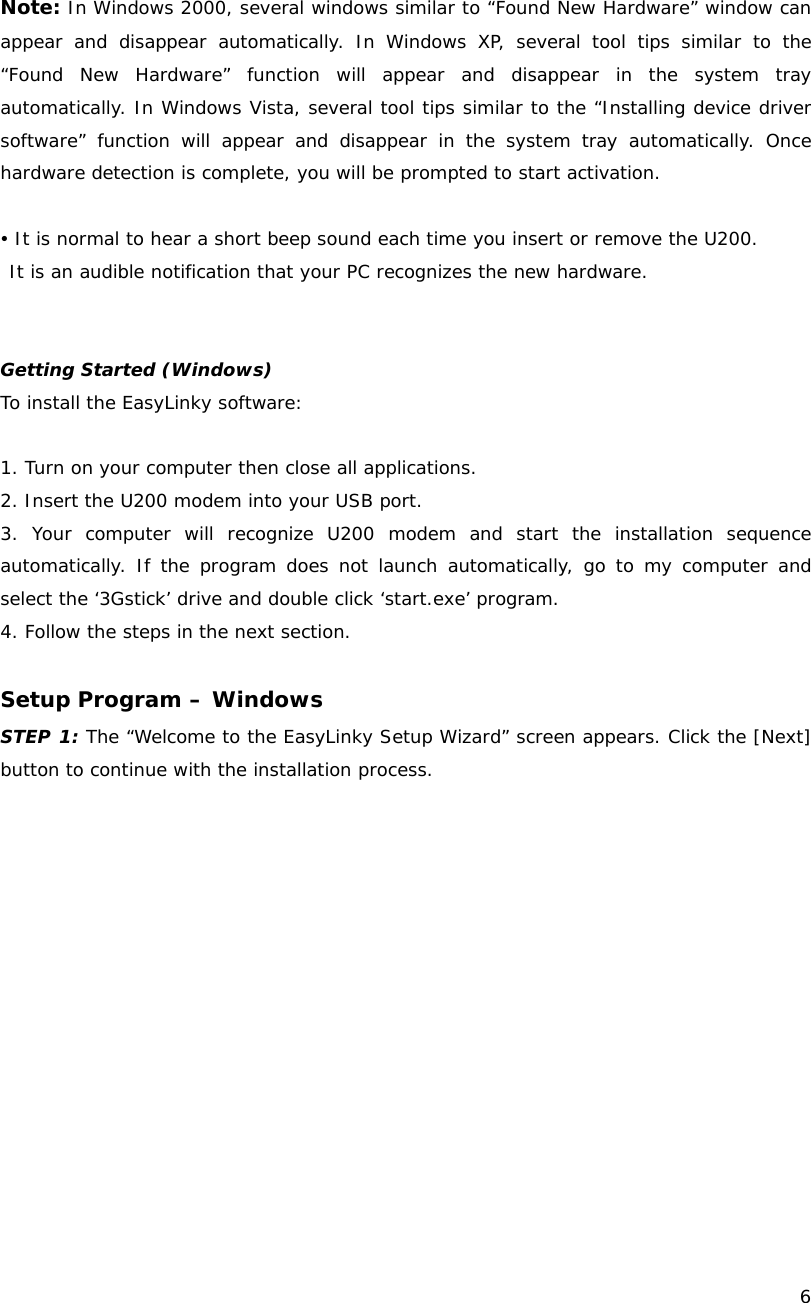    6  Note: In Windows 2000, several windows similar to &ldquo;Found New Hardware&rdquo; window can appear and disappear automatically. In Windows XP, several tool tips similar to the &ldquo;Found New Hardware&rdquo; function will appear and disappear in the system tray automatically. In Windows Vista, several tool tips similar to the &ldquo;Installing device driver software&rdquo; function will appear and disappear in the system tray automatically. Once hardware detection is complete, you will be prompted to start activation.  y It is normal to hear a short beep sound each time you insert or remove the U200.  It is an audible notification that your PC recognizes the new hardware.    Getting Started (Windows) To install the EasyLinky software:  1. Turn on your computer then close all applications. 2. Insert the U200 modem into your USB port. 3. Your computer will recognize U200 modem and start the installation sequence automatically. If the program does not launch automatically, go to my computer and select the &lsquo;3Gstick&rsquo; drive and double click &lsquo;start.exe&rsquo; program. 4. Follow the steps in the next section.  Setup Program &ndash; Windows STEP 1: The &ldquo;Welcome to the EasyLinky Setup Wizard&rdquo; screen appears. Click the [Next] button to continue with the installation process. 