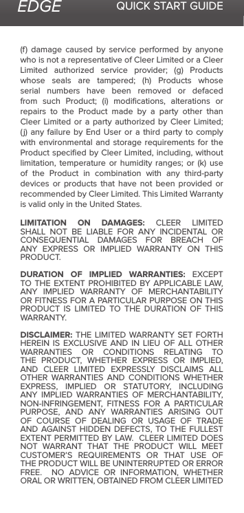 EDGE QUICK START GUIDE(f)  damage  caused  by  service  performed  by  anyone who is not a representative of Cleer Limited or a Cleer Limited  authorized  service  provider;  (g)  Products whose  seals  are  tampered;  (h)  Products  whose serial numbers have been removed or defaced from  such  Product;  (i)  modications,  alterations  or repairs to the Product made by a party other than Cleer Limited or  a  party  authorized  by Cleer Limited; (j) any  failure  by  End  User or a third  party  to  comply with environmental and storage requirements for the Product speciﬁed by Cleer Limited, including, without limitation,  temperature  or  humidity  ranges;  or  (k) use of the Product in combination with any third-party devices or products that have not been provided or recommended by Cleer Limited. This Limited Warranty is valid only in the United States. LIMITATION ON DAMAGES: CLEER LIMITED SHALL NOT BE LIABLE FOR ANY INCIDENTAL OR CONSEQUENTIAL DAMAGES FOR BREACH OF ANY EXPRESS OR IMPLIED WARRANTY ON THIS PRODUCT.DURATION OF IMPLIED WARRANTIES: EXCEPT TO THE EXTENT PROHIBITED BY APPLICABLE LAW, ANY IMPLIED WARRANTY OF MERCHANTABILITY OR FITNESS FOR A PARTICULAR PURPOSE ON THIS PRODUCT IS LIMITED TO THE DURATION OF THIS WARRANTY.DISCLAIMER: THE LIMITED WARRANTY SET FORTH HEREIN  IS  EXCLUSIVE AND  IN  LIEU  OF  ALL OTHER WARRANTIES OR CONDITIONS RELATING TO THE PRODUCT, WHETHER EXPRESS OR IMPLIED, AND CLEER LIMITED EXPRESSLY DISCLAIMS ALL OTHER WARRANTIES AND CONDITIONS WHETHER EXPRESS, IMPLIED OR STATUTORY, INCLUDING ANY IMPLIED WARRANTIES OF MERCHANTABILITY, NON-INFRINGEMENT, FITNESS FOR A PARTICULAR PURPOSE, AND ANY WARRANTIES ARISING OUT OF COURSE OF DEALING OR USAGE OF TRADE AND AGAINST HIDDEN DEFECTS, TO THE FULLEST EXTENT PERMITTED BY LAW.  CLEER LIMITED DOES NOT WARRANT THAT THE PRODUCT WILL MEET CUSTOMER’S REQUIREMENTS OR THAT USE OF THE PRODUCT WILL BE UNINTERRUPTED OR ERROR FREE.    NO  ADVICE  OR  INFORMATION,  WHETHER ORAL OR WRITTEN, OBTAINED FROM CLEER LIMITED 