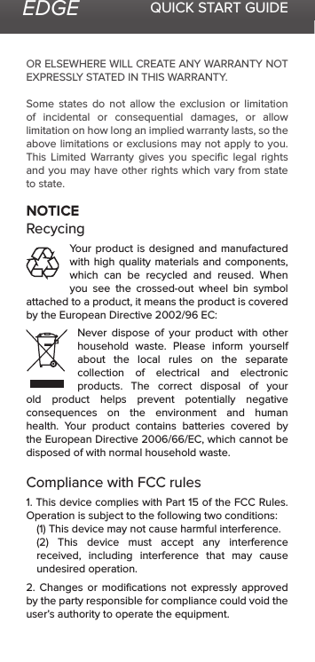 EDGE QUICK START GUIDEOR ELSEWHERE WILL CREATE ANY WARRANTY NOT EXPRESSLY STATED IN THIS WARRANTY.  Some states do not allow the exclusion or limitation of incidental or consequential damages, or allow limitation on how long an implied warranty lasts, so the above limitations or exclusions may not apply to you. This Limited Warranty gives you speciﬁc legal rights and you may have other rights which vary from state to state.NOTICERecycingYour product is designed and manufactured with high quality materials and components, which can be recycled and reused. When you see the crossed-out wheel bin symbol attached to a product, it means the product is covered by the European Directive 2002/96 EC:Never dispose of your product with other household waste. Please inform yourself about the local rules on the separate collection of electrical and electronic products. The correct disposal of your old product helps prevent potentially negative consequences on the environment and human health. Your product contains batteries covered by the European Directive 2006/66/EC, which cannot be disposed of with normal household waste.Compliance with FCC rules 1. This device complies with Part 15 of the FCC Rules. Operation is subject to the following two conditions:(1) This device may not cause harmful interference.(2)  This  device  must  accept  any  interference received, including interference that may cause undesired operation.2. Changes or modiﬁcations not expressly approved by the party responsible for compliance could void the user’s authority to operate the equipment.