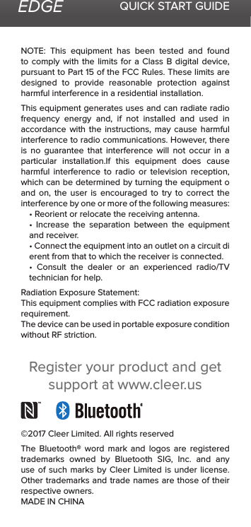 EDGE QUICK START GUIDENOTE:  This  equipment  has  been  tested  and  found to comply with the limits for a Class B digital device, pursuant to Part 15 of the FCC Rules. These limits are designed to provide reasonable protection against harmful interference in a residential installation.This equipment generates uses and can radiate radio frequency energy and, if not installed and used in accordance with the instructions, may cause harmful interference to radio communications. However, there is no guarantee that interference will not occur in a particular installation.If this equipment does cause harmful interference to radio or television reception, which can be determined by turning the equipment o and on, the user is encouraged to try to correct the interference by one or more of the following measures:• Reorient or relocate the receiving antenna.•  Increase  the  separation  between  the  equipment and receiver.• Connect the equipment into an outlet on a circuit di erent from that to which the receiver is connected.•  Consult  the  dealer  or  an  experienced  radio/TV technician for help.Radiation Exposure Statement:This equipment complies with FCC radiation exposure requirement.The device can be used in portable exposure condition without RF striction.©2017 Cleer Limited. All rights reservedThe Bluetooth® word mark and logos are registered trademarks owned by Bluetooth SIG, Inc. and any use of such marks by Cleer Limited is under license. Other trademarks and trade names are those of their respective owners.MADE IN CHINARegister your product and get support at www.cleer.us