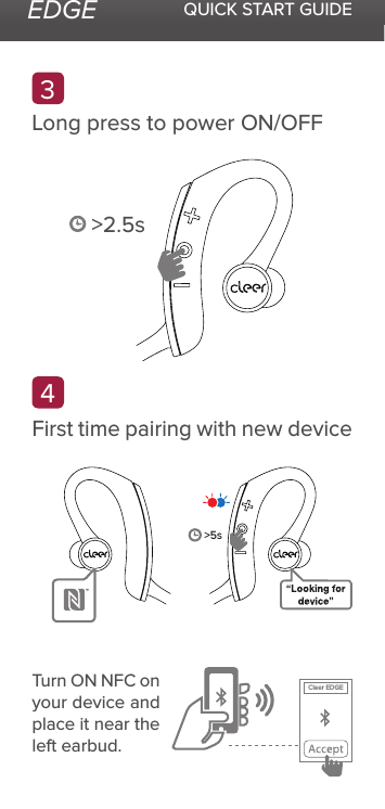 EDGE QUICK START GUIDE43Long press to power ON/OFFFirst time pairing with new device&gt;2.5sTurn ON NFC on your device and place it near the left earbud.&gt;5sCleer EDGE