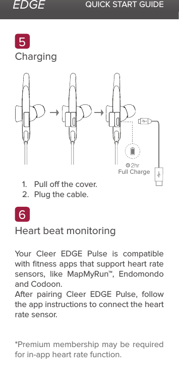 EDGE QUICK START GUIDEChargingHeart beat monitoring*Premium membership may be required for in-app heart rate function.Your Cleer EDGE Pulse is compatible with ﬁtness apps that support heart rate sensors, like MapMyRun™, Endomondo and Codoon.After pairing Cleer EDGE Pulse, follow the app instructions to connect the heart rate sensor.561.  Pull o the cover.2.  Plug the cable.Full Charge