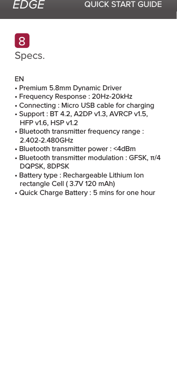 EDGE QUICK START GUIDESpecs.8EN• Premium 5.8mm Dynamic Driver• Frequency Response : 20Hz-20kHz• Connecting : Micro USB cable for charging• Support : BT 4.2, A2DP v1.3, AVRCP v1.5, HFP v1.6, HSP v1.2• Bluetooth transmitter frequency range : 2.402-2.480GHz• Bluetooth transmitter power : &lt;4dBm• Bluetooth transmitter modulation : GFSK, π/4 DQPSK, 8DPSK• Battery type : Rechargeable Lithium Ion rectangle Cell ( 3.7V 120 mAh)• Quick Charge Battery : 5 mins for one hour
