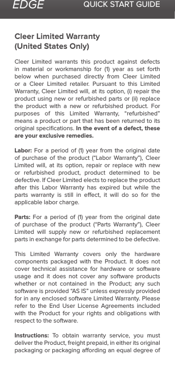 EDGE QUICK START GUIDECleer Limited Warranty(United States Only)Cleer Limited warrants this product against defects in  material  or  workmanship  for  (1)  year  as  set  forth below when purchased directly from Cleer Limited or a Cleer Limited retailer. Pursuant to this Limited Warranty, Cleer Limited will, at its option, (i) repair the product using new or refurbished parts or (ii) replace the product with a new or refurbished product. For purposes of this Limited Warranty, “refurbished” means a product or part that has been returned to its original speciﬁcations. In the event of a defect, these are your exclusive remedies.Labor: For a period  of  (1)  year  from  the  original  date of  purchase  of  the  product  (“Labor  Warranty”), Cleer Limited will, at its option, repair or replace with new or refurbished product, product determined to be defective. If Cleer Limited elects to replace the product after this Labor Warranty has expired but while the parts warranty is still in eect, it will do so for the applicable labor charge.Parts:  For  a  period  of  (1)  year  from  the  original  date of  purchase  of  the  product  (“Parts  Warranty”),  Cleer Limited will supply new or refurbished replacement parts in exchange for parts determined to be defective.This Limited Warranty covers only the hardware components packaged with the Product. It does not cover technical assistance for hardware or software usage and it does not cover any software products whether or not contained in the Product; any such software is provided “AS IS” unless expressly provided for in any enclosed software Limited Warranty. Please refer to the End User License Agreements included with the Product for your rights and obligations with respect to the software. Instructions: To obtain warranty service, you must deliver the Product, freight prepaid, in either its original packaging or packaging aording an equal degree of 