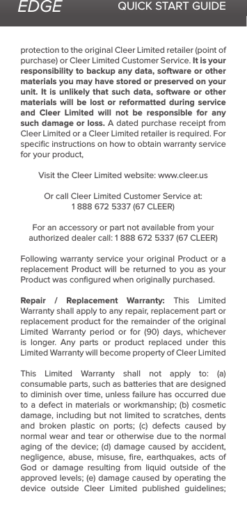 EDGE QUICK START GUIDEprotection to the original Cleer Limited retailer (point of purchase) or Cleer Limited Customer Service. It is your responsibility to backup any data, software or other materials you may have stored or preserved on your unit. It is unlikely that such data, software or other materials will be lost or reformatted during service and Cleer Limited will not be responsible for any such damage or loss. A dated purchase receipt from Cleer Limited or a Cleer Limited retailer is required. For speciﬁc instructions on how to obtain warranty service for your product,Visit the Cleer Limited website: www.cleer.usOr call Cleer Limited Customer Service at:1 888 672 5337 (67 CLEER)For an accessory or part not available from your authorized dealer call: 1 888 672 5337 (67 CLEER)Following warranty service your original Product or a replacement Product will be returned to you as your Product was conﬁgured when originally purchased. Repair / Replacement Warranty: This Limited Warranty shall apply to any repair, replacement part or replacement product for the remainder of the original Limited  Warranty  period  or  for  (90)  days,  whichever is longer. Any parts or product replaced under this Limited Warranty will become property of Cleer LimitedThis  Limited  Warranty  shall  not  apply  to:  (a) consumable parts, such as batteries that are designed to diminish over time, unless failure has occurred due to a defect in materials or workmanship; (b) cosmetic damage, including but not limited to scratches, dents and  broken  plastic  on  ports;  (c)  defects  caused  by normal wear and tear or otherwise due to the normal aging of the  device;  (d) damage caused  by  accident, negligence, abuse, misuse, ﬁre, earthquakes, acts of God or damage resulting from liquid outside of the approved levels; (e) damage caused by operating the device outside Cleer Limited published guidelines; 