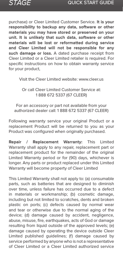 STAGE QUICK START GUIDEpurchase) or Cleer Limited Customer Service. It is your responsibility to backup any data, software or other materials you may have stored or preserved on your unit. It is unlikely that such data, software or other materials will be lost or reformatted during service and Cleer Limited will not be responsible for any such damage or loss. A dated purchase receipt from Cleer Limited or a Cleer Limited retailer is required. For speciﬁc instructions on how to obtain warranty service for your product,Visit the Cleer Limited website: www.cleer.usOr call Cleer Limited Customer Service at:1 888 672 5337 (67 CLEER)For an accessory or part not available from your authorized dealer call: 1 888 672 5337 (67 CLEER)Following warranty service your original Product or a replacement Product will be returned to you as your Product was conﬁgured when originally purchased. Repair / Replacement Warranty: This Limited Warranty shall apply to any repair, replacement part or replacement product for the remainder of the original Limited Warranty period or for (90) days, whichever is longer. Any parts or product replaced under this Limited Warranty will become property of Cleer LimitedThis Limited Warranty shall not apply to: (a) consumable parts, such as batteries that are designed to diminish over time, unless failure has occurred due to a defect in materials or workmanship; (b) cosmetic damage, including but not limited to scratches, dents and broken plastic on ports; (c) defects caused by normal wear and tear or otherwise due to the normal aging of the device; (d) damage caused by accident, negligence, abuse, misuse, ﬁre, earthquakes, acts of God or damage resulting from liquid outside of the approved levels; (e) damage caused by operating the device outside Cleer Limited published guidelines; (f) damage caused by service performed by anyone who is not a representative of Cleer Limited or a Cleer Limited authorized service 