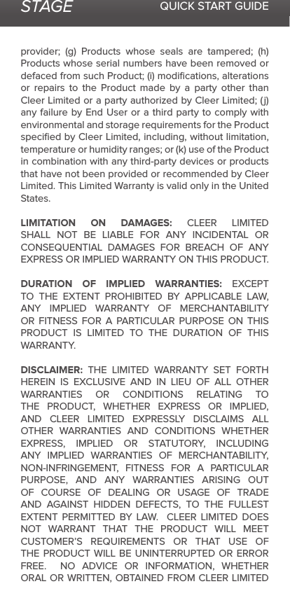STAGE QUICK START GUIDEprovider; (g) Products whose seals are tampered; (h) Products whose serial numbers have been removed or defaced from such Product; (i) modiﬁcations, alterations or repairs to the Product made by a party other than Cleer Limited or a party authorized by Cleer Limited; (j) any failure by End User or a third party to comply with environmental and storage requirements for the Product speciﬁed by Cleer Limited, including, without limitation, temperature or humidity ranges; or (k) use of the Product in combination with any third-party devices or products that have not been provided or recommended by Cleer Limited. This Limited Warranty is valid only in the United States. LIMITATION ON DAMAGES: CLEER LIMITED SHALL NOT BE LIABLE FOR ANY INCIDENTAL OR CONSEQUENTIAL DAMAGES FOR BREACH OF ANY EXPRESS OR IMPLIED WARRANTY ON THIS PRODUCT.DURATION OF IMPLIED WARRANTIES: EXCEPT TO THE EXTENT PROHIBITED BY APPLICABLE LAW, ANY IMPLIED WARRANTY OF MERCHANTABILITY OR FITNESS FOR A PARTICULAR PURPOSE ON THIS PRODUCT IS LIMITED TO THE DURATION OF THIS WARRANTY.DISCLAIMER: THE LIMITED WARRANTY SET FORTH HEREIN IS EXCLUSIVE AND IN LIEU OF ALL OTHER WARRANTIES OR CONDITIONS RELATING TO THE PRODUCT, WHETHER EXPRESS OR IMPLIED, AND CLEER LIMITED EXPRESSLY DISCLAIMS ALL OTHER WARRANTIES AND CONDITIONS WHETHER EXPRESS, IMPLIED OR STATUTORY, INCLUDING ANY IMPLIED WARRANTIES OF MERCHANTABILITY, NON-INFRINGEMENT, FITNESS FOR A PARTICULAR PURPOSE, AND ANY WARRANTIES ARISING OUT OF COURSE OF DEALING OR USAGE OF TRADE AND AGAINST HIDDEN DEFECTS, TO THE FULLEST EXTENT PERMITTED BY LAW.  CLEER LIMITED DOES NOT WARRANT THAT THE PRODUCT WILL MEET CUSTOMER’S REQUIREMENTS OR THAT USE OF THE PRODUCT WILL BE UNINTERRUPTED OR ERROR FREE.  NO ADVICE OR INFORMATION, WHETHER ORAL OR WRITTEN, OBTAINED FROM CLEER LIMITED 