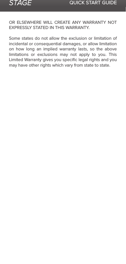 STAGE QUICK START GUIDEOR ELSEWHERE WILL CREATE ANY WARRANTY NOT EXPRESSLY STATED IN THIS WARRANTY.  Some states do not allow the exclusion or limitation of incidental or consequential damages, or allow limitation on how long an implied warranty lasts, so the above limitations or exclusions may not apply to you. This Limited Warranty gives you speciﬁc legal rights and you may have other rights which vary from state to state.