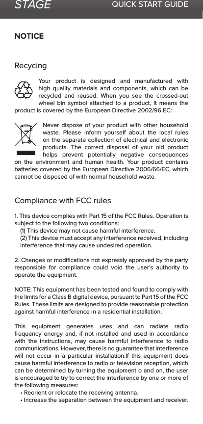 STAGE QUICK START GUIDENOTICERecycingYour product is designed and manufactured with high quality materials and components, which can be recycled and reused. When you see the crossed-out wheel bin symbol attached to a product, it means the product is covered by the European Directive 2002/96 EC:Never dispose of your product with other household waste. Please inform yourself about the local rules on the separate collection of electrical and electronic products. The correct disposal of your old product helps prevent potentially negative consequences on the environment and human health. Your product contains batteries covered by the European Directive 2006/66/EC, which cannot be disposed of with normal household waste.Compliance with FCC rules 1. This device complies with Part 15 of the FCC Rules. Operation is subject to the following two conditions:(1) This device may not cause harmful interference.(2) This device must accept any interference received, including interference that may cause undesired operation.2. Changes or modiﬁcations not expressly approved by the party responsible for compliance could void the user’s authority to operate the equipment.NOTE: This equipment has been tested and found to comply with the limits for a Class B digital device, pursuant to Part 15 of the FCC Rules. These limits are designed to provide reasonable protection against harmful interference in a residential installation.This equipment generates uses and can radiate radio frequency energy and, if not installed and used in accordance with the instructions, may cause harmful interference to radio communications. However, there is no guarantee that interference will not occur in a particular installation.If this equipment does cause harmful interference to radio or television reception, which can be determined by turning the equipment o and on, the user is encouraged to try to correct the interference by one or more of the following measures:• Reorient or relocate the receiving antenna.• Increase the separation between the equipment and receiver.