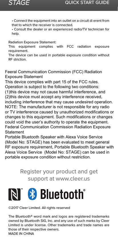 STAGE QUICK START GUIDE• Connect the equipment into an outlet on a circuit di erent from that to which the receiver is connected.• Consult the dealer or an experienced radio/TV technician for help.Radiation Exposure Statement:This equipment complies with FCC radiation exposure requirement.The device can be used in portable exposure condition without RF striction.©2017 Cleer Limited. All rights reservedThe Bluetooth® word mark and logos are registered trademarks owned by Bluetooth SIG, Inc. and any use of such marks by Cleer Limited is under license. Other trademarks and trade names are those of their respective owners.MADE IN CHINARegister your product and get support at www.cleer.usFeeral Communication Commission (FCC) Radiation Exposure StatementThis device complies with part 15 of the FCC rules. Operation is subject to the following two conditions: (1)this device may not cause harmful interference, and (2)this device must accept any interference received, including interference that may cause undesired operation. NOTE: The manufacturer is not responsible for any radio or TV interference caused by unauthorized modifications or changes to this equipment. Such modifications or changes could void the user’s authority to operate the equipment. Federal Communication Commission Radiation Exposure StatementPortable Bluetooth Speaker with Alexa Voice Service  (Model No: STAGE) has been evaluated to meet general RF exposure requirement, Portable Bluetooth Speaker with Alexa Voice Service  (Model No: STAGE) can be used in portable exposure condition without restriction.