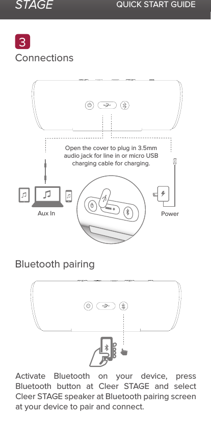 STAGE QUICK START GUIDEConnectionsBluetooth pairingAux InOpen the cover to plug in 3.5mm audio jack for line in or micro USB charging cable for charging.Power3Activate Bluetooth on your device, press Bluetooth button at Cleer STAGE and select Cleer STAGE speaker at Bluetooth pairing screen at your device to pair and connect.