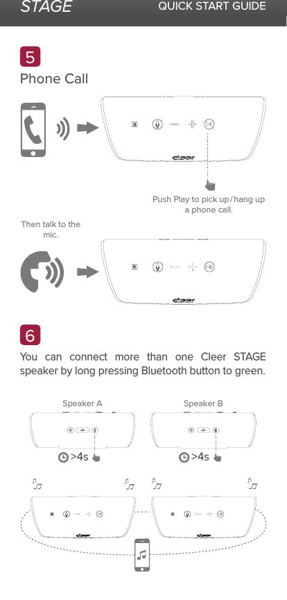 STAGE QUICK START GUIDEYou can connect more than one Cleer STAGE speaker by long pressing Bluetooth button to green.Phone Call65Speaker A Speaker BPush Play to pick up / hang up a phone call.Then talk to the mic.&gt;4s &gt;4s