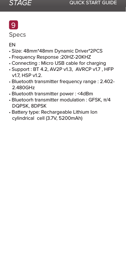 STAGE QUICK START GUIDESpecsEN• Size: 48mm*48mm Dynamic Driver*2PCS• Frequency Response :20HZ-20KHZ• Connecting : Micro USB cable for charging• Support : BT 4.2, AV2P v1.3,  AVRCP v1.7 , HFP v1.7, HSP v1.2.• Bluetooth transmitter frequency range : 2.402-2.480GHz• Bluetooth transmitter power : &lt;4dBm• Bluetoorh transmitter modulation : GFSK, π/4 DQPSK, 8DPSK• Battery type: Rechargeable Lithium Ion cylindrical  cell (3.7V, 5200mAh)9