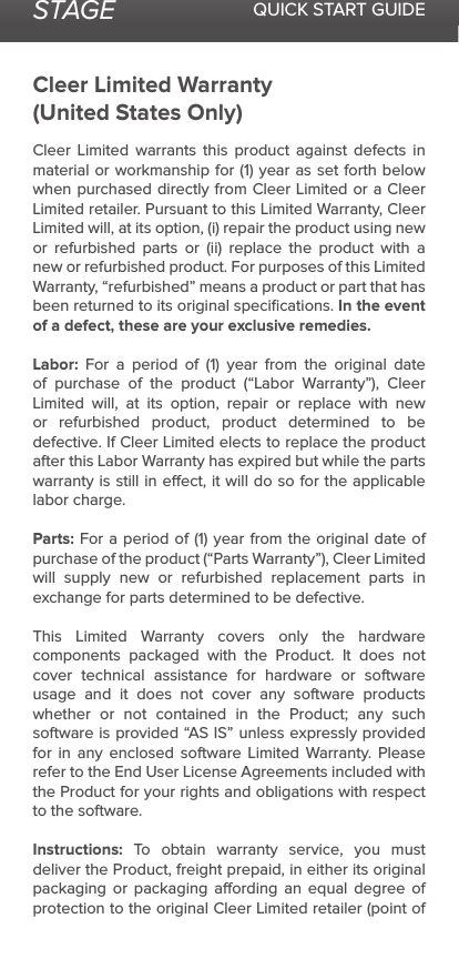 STAGE QUICK START GUIDECleer Limited Warranty(United States Only)Cleer Limited warrants this product against defects in material or workmanship for (1) year as set forth below when purchased directly from Cleer Limited or a Cleer Limited retailer. Pursuant to this Limited Warranty, Cleer Limited will, at its option, (i) repair the product using new or refurbished parts or (ii) replace the product with a new or refurbished product. For purposes of this Limited Warranty, “refurbished” means a product or part that has been returned to its original speciﬁcations. In the event of a defect, these are your exclusive remedies.Labor:  For a period of (1) year from the original date of purchase of the product (“Labor Warranty”), Cleer Limited will, at its option, repair or replace with new or refurbished product, product determined to be defective. If Cleer Limited elects to replace the product after this Labor Warranty has expired but while the parts warranty is still in eect, it will do so for the applicable labor charge.Parts: For a period of (1) year from the original date of purchase of the product (“Parts Warranty”), Cleer Limited will supply new or refurbished replacement parts in exchange for parts determined to be defective.This Limited Warranty covers only the hardware components packaged with the Product. It does not cover technical assistance for hardware or software usage and it does not cover any software products whether or not contained in the Product; any such software is provided “AS IS” unless expressly provided for in any enclosed software Limited Warranty. Please refer to the End User License Agreements included with the Product for your rights and obligations with respect to the software. Instructions: To obtain warranty service, you must deliver the Product, freight prepaid, in either its original packaging or packaging aording an equal degree of protection to the original Cleer Limited retailer (point of 