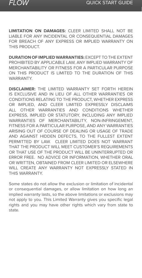 FLOW QUICK START GUIDELIMITATION ON DAMAGES: CLEER LIMITED SHALL NOT BE LIABLE FOR ANY INCIDENTAL OR CONSEQUENTIAL DAMAGES FOR BREACH OF ANY EXPRESS OR IMPLIED WARRANTY ON THIS PRODUCT.DURATION OF IMPLIED WARRANTIES: EXCEPT TO THE EXTENT PROHIBITED BY APPLICABLE LAW, ANY IMPLIED WARRANTY OF MERCHANTABILITY OR FITNESS FOR A PARTICULAR PURPOSE ON THIS PRODUCT IS LIMITED TO THE DURATION OF THIS WARRANTY.DISCLAIMER: THE LIMITED WARRANTY SET FORTH HEREIN IS EXCLUSIVE AND IN LIEU OF ALL OTHER WARRANTIES OR CONDITIONS RELATING TO THE PRODUCT, WHETHER EXPRESS OR IMPLIED, AND CLEER LIMITED EXPRESSLY DISCLAIMS ALL OTHER WARRANTIES AND CONDITIONS WHETHER EXPRESS, IMPLIED OR STATUTORY, INCLUDING ANY IMPLIED WARRANTIES OF MERCHANTABILITY, NON-INFRINGEMENT, FITNESS FOR A PARTICULAR PURPOSE, AND ANY WARRANTIES ARISING OUT OF COURSE OF DEALING OR USAGE OF TRADE AND AGAINST HIDDEN DEFECTS, TO THE FULLEST EXTENT PERMITTED BY LAW.  CLEER LIMITED DOES NOT WARRANT THAT THE PRODUCT WILL MEET CUSTOMER’S REQUIREMENTS OR THAT USE OF THE PRODUCT WILL BE UNINTERRUPTED OR ERROR FREE.  NO ADVICE OR INFORMATION, WHETHER ORAL OR WRITTEN, OBTAINED FROM CLEER LIMITED OR ELSEWHERE WILL CREATE ANY WARRANTY NOT EXPRESSLY STATED IN THIS WARRANTY.  Some states do not allow the exclusion or limitation of incidental or consequential damages, or allow limitation on how long an implied warranty lasts, so the above limitations or exclusions may not apply to you. This Limited Warranty gives you speciﬁc legal rights and you may have other rights which vary from state to state.