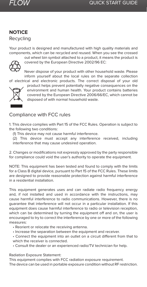 FLOW QUICK START GUIDENOTICERecyclingYour product is designed and manufactured with high quality materials and components, which can be recycled and reused. When you see the crossed out wheel bin symbol attached to a product, it means the product is covered by the European Directive 2002/96 EC:Never dispose of your product with other household waste. Please inform yourself about the local rules on the separate collection of electrical and electronic products. The correct disposal of your old product helps prevent potentially negative consequences on the environment and human health. Your product contains batteries covered by the European Directive 2006/66/EC, which cannot be disposed of with normal household waste.Compliance with FCC rules 1. This device complies with Part 15 of the FCC Rules. Operation is subject to the following two conditions:(1) This device may not cause harmful interference.(2) This device must accept any interference received, including interference that may cause undesired operation.2. Changes or modiﬁcations not expressly approved by the party responsible for compliance could void the user’s authority to operate the equipment.NOTE: This equipment has been tested and found to comply with the limits for a Class B digital device, pursuant to Part 15 of the FCC Rules. These limits are designed to provide reasonable protection against harmful interference in a residential installation.This equipment generates uses and can radiate radio frequency energy and, if not installed and used in accordance with the instructions, may cause harmful interference to radio communications. However, there is no guarantee that interference will not occur in a particular installation. If this equipment does cause harmful interference to radio or television reception, which can be determined by turning the equipment o and on, the user is encouraged to try to correct the interference by one or more of the following measures:• Reorient or relocate the receiving antenna.• Increase the separation between the equipment and receiver.• Connect the equipment into an outlet on a circuit dierent from that to which the receiver is connected.• Consult the dealer or an experienced radio/TV technician for help.Radiation Exposure Statement:This equipment complies with FCC radiation exposure requirement.The device can be used in portable exposure condition without RF restriction.