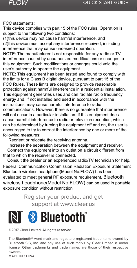 FLOW QUICK START GUIDE©2017 Cleer Limited. All rights reservedThe Bluetooth® word mark and logos are registered trademarks owned by Bluetooth SIG, Inc. and any use of such marks by Cleer Limited is under license. Other trademarks and trade names are those of their respective owners.MADE IN CHINARegister your product and get support at www.cleer.usFCC statements:This device complies with part 15 of the FCC rules. Operation is subject to the following two conditions: (1)this device may not cause harmful interference, and (2)this device must accept any interference received, including interference that may cause undesired operation.NOTE: The manufacturer is not responsible for any radio or TV interference caused by unauthorized modifications or changes to this equipment. Such modifications or changes could void the user’s authority to operate the equipment.NOTE: This equipment has been tested and found to comply with the limits for a Class B digital device, pursuant to part 15 of the FCC Rules. These limits are designed to provide reasonable protection against harmful interference in a residential installation. This equipment generates uses and can radiate radio frequency energy and, if not installed and used in accordance with the instructions, may cause harmful interference to radio communications. However, there is no guarantee that interference will not occur in a particular installation. If this equipment does cause harmful interference to radio or television reception, which can be determined by turning the equipment off and on, the user is encouraged to try to correct the interference by one or more of the following measures:‐ Reorient or relocate the receiving antenna.‐ Increase the separation between the equipment and receiver.‐Connect the equipment into an outlet on a circuit different from that to which the receiver is connected.‐Consult the dealer or an experienced radio/TV technician for help.Federal Communication Commission Radiation Exposure StatementBluetooth wireless headphone(Model No:FLOW) has been evaluated to meet general RF exposure requirement, Bluetooth wireless headphone(Model No:FLOW) can be used in portable exposure condition without restriction