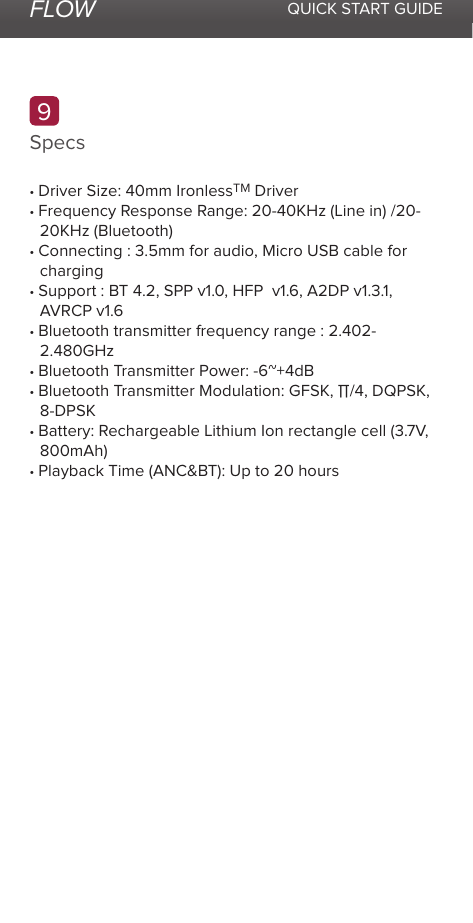 FLOW QUICK START GUIDESpecs9• Driver Size: 40mm IronlessTM Driver• Frequency Response Range: 20-40KHz (Line in) /20-20KHz (Bluetooth)• Connecting : 3.5mm for audio, Micro USB cable forcharging• Support : BT 4.2, SPP v1.0, HFP  v1.6, A2DP v1.3.1,AVRCP v1.6• Bluetooth transmitter frequency range : 2.402-2.480GHz• Bluetooth Transmitter Power: -6~+4dB• Bluetooth Transmitter Modulation: GFSK, Π/4, DQPSK,8-DPSK• Battery: Rechargeable Lithium Ion rectangle cell (3.7V,800mAh)• Playback Time (ANC&amp;BT): Up to 20 hours
