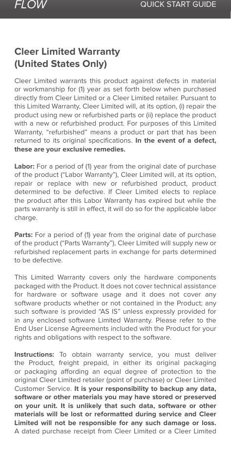 FLOW QUICK START GUIDECleer Limited Warranty(United States Only)Cleer Limited warrants this product against defects in material or workmanship for (1) year as set forth below when purchased directly from Cleer Limited or a Cleer Limited retailer. Pursuant to this Limited Warranty, Cleer Limited will, at its option, (i) repair the product using new or refurbished parts or (ii) replace the product with a new or refurbished product. For purposes of this Limited Warranty, “refurbished” means a product or part that has been returned to its original speciﬁcations. In the event of a defect, these are your exclusive remedies.Labor: For a period of (1) year from the original date of purchase of the product (“Labor Warranty”), Cleer Limited will, at its option, repair or replace with new or refurbished product, product determined to be defective. If Cleer Limited elects to replace the product after this Labor Warranty has expired but while the parts warranty is still in eect, it will do so for the applicable labor charge.Parts: For a period of (1) year from the original date of purchase of the product (“Parts Warranty”), Cleer Limited will supply new or refurbished replacement parts in exchange for parts determined to be defective.This Limited Warranty covers only the hardware components packaged with the Product. It does not cover technical assistance for hardware or software usage and it does not cover any software products whether or not contained in the Product; any such software is provided “AS IS” unless expressly provided for in any enclosed software Limited Warranty. Please refer to the End User License Agreements included with the Product for your rights and obligations with respect to the software. Instructions: To obtain warranty service, you must deliver the Product, freight prepaid, in either its original packaging or packaging aording an equal degree of protection to the original Cleer Limited retailer (point of purchase) or Cleer Limited Customer Service. It is your responsibility to backup any data, software or other materials you may have stored or preserved on your unit. It is unlikely that such data, software or other materials will be lost or reformatted during service and Cleer Limited will not be responsible for any such damage or loss. A dated purchase receipt from Cleer Limited or a Cleer Limited 