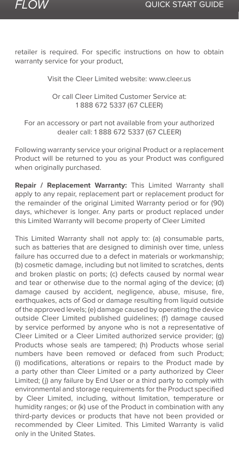 FLOW QUICK START GUIDEretailer is required. For speciﬁc instructions on how to obtain warranty service for your product,Visit the Cleer Limited website: www.cleer.usOr call Cleer Limited Customer Service at:1 888 672 5337 (67 CLEER)For an accessory or part not available from your authorized dealer call: 1 888 672 5337 (67 CLEER)Following warranty service your original Product or a replacement Product will be returned to you as your Product was conﬁgured when originally purchased. Repair / Replacement Warranty: This Limited Warranty shall apply to any repair, replacement part or replacement product for the remainder of the original Limited Warranty period or for (90) days, whichever is longer. Any parts or product replaced under this Limited Warranty will become property of Cleer LimitedThis Limited Warranty shall not apply to: (a) consumable parts, such as batteries that are designed to diminish over time, unless failure has occurred due to a defect in materials or workmanship; (b) cosmetic damage, including but not limited to scratches, dents and broken plastic on ports; (c) defects caused by normal wear and tear or otherwise due to the normal aging of the device; (d) damage caused by accident, negligence, abuse, misuse, ﬁre, earthquakes, acts of God or damage resulting from liquid outside of the approved levels; (e) damage caused by operating the device outside Cleer Limited published guidelines; (f) damage caused by service performed by anyone who is not a representative of Cleer Limited or a Cleer Limited authorized service provider; (g) Products whose seals are tampered; (h) Products whose serial numbers have been removed or defaced from such Product; (i) modiﬁcations, alterations or repairs to the Product made by a party other than Cleer Limited or a party authorized by Cleer Limited; (j) any failure by End User or a third party to comply with environmental and storage requirements for the Product speciﬁed by Cleer Limited, including, without limitation, temperature or humidity ranges; or (k) use of the Product in combination with any third-party devices or products that have not been provided or recommended by Cleer Limited. This Limited Warranty is valid only in the United States. 