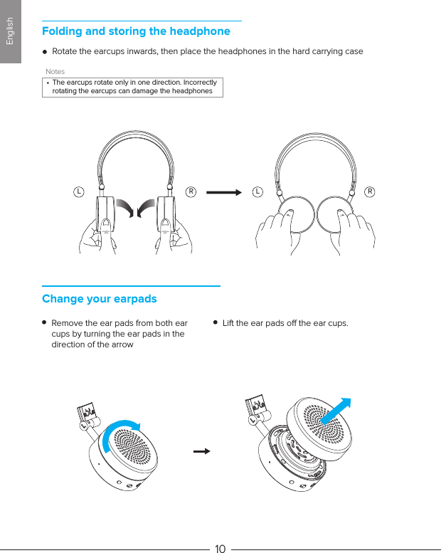 Folding and storing the headphoneChange your earpadsRotate the earcups inwards, then place the headphones in the hard carrying caseRemove the ear pads from both ear cups by turning the ear pads in the direction of the arrowLift the ear pads o the ear cups.10NotesThe earcups rotate only in one direction. Incorrectly rotating the earcups can damage the headphonesL R L REnglish
