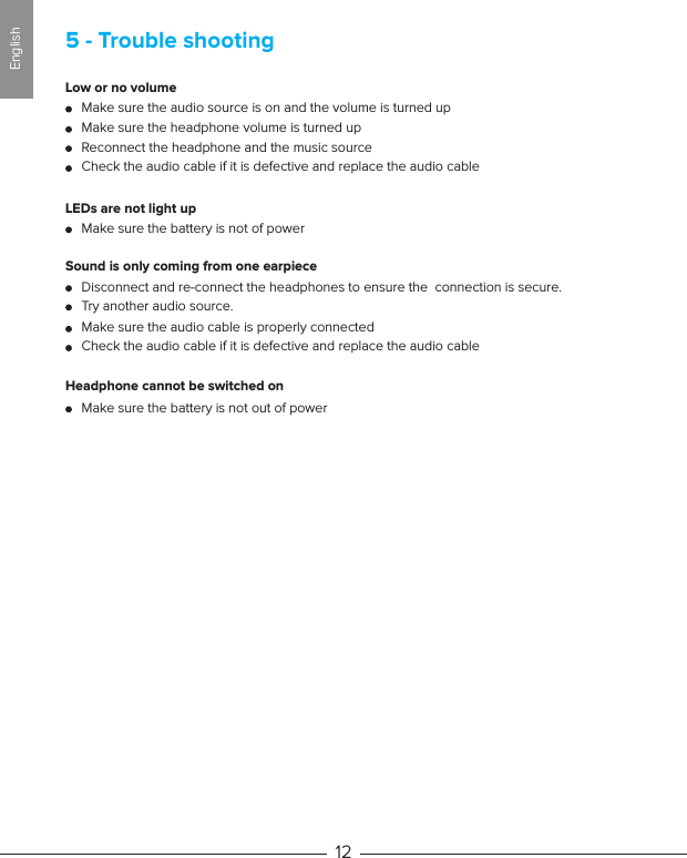 Low or no volumeLEDs are not light up Sound is only coming from one earpieceHeadphone cannot be switched onMake sure the audio source is on and the volume is turned upMake sure the battery is not of powerDisconnect and re-connect the headphones to ensure the  connection is secure.Make sure the battery is not out of powerTry another audio source.Make sure the audio cable is properly connectedCheck the audio cable if it is defective and replace the audio cableMake sure the headphone volume is turned upReconnect the headphone and the music sourceCheck the audio cable if it is defective and replace the audio cable5 - Trouble shooting12English