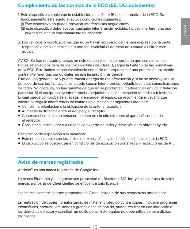 Aviso de marcas registradasAndroid™ es una marca registrada de Google Inc.La marca Bluetooth y su logotipo son propiedad de Bluetooth SIG, Inc. y cualquier uso de talesmarcas por parte de Cleer Limited se encuentra bajo licencia.Las marcas comerciales son propiedad de Cleer Limited o de sus respectivos propietarios.La realización de copias no autorizadas de material protegido contra copias, inclusive programas informáticos, archivos, emisiones y grabaciones de sonido, puede resultar en una infracción a los derechos de autor y constituir un delito penal. Este equipo no debe utilizarse para dichos propósitos. 151. Este dispositivo cumple con lo establecido en la Parte 15 de la normativa de la FCC. Su    funcionamiento está sujeto a las dos condiciones siguientes:   (1) Este dispositivo no puede provocar interferencias perjudiciales;   (2) este dispositivo debe aceptar cualquier interferencia recibida, incluso interferencias que        pueden causar un funcionamiento no deseado.2. Los cambios o modiﬁcaciones que no se hayan aprobado de manera expresa por la parte     responsable de su cumplimiento podrían invalidad el derecho del usuario a utilizar este     equipo.AVISO: Se han realizado pruebas en este equipo y se ha comprobado que cumple con los límites establecidos para dispositivos digitales de Clase B, según la Parte 15 de las normativas de la FCC. Esto límites se han establecido con el ﬁn de proporcionar una protección razonable contra interferencias perjudiciales en una instalación residencial.Este equipo genera, usa y puede irradiar energía de radiofrecuencia y, si no se instala y se usa de acuerdo con las instrucciones, puede causar interferencias perjudiciales a las comunicaciones de radio. No obstante, no hay garantía de que no se produzcan interferencias en una instalación particular. Si el equipo causa interferencias perjudiciales en la recepción de radio o televisión, lo cual puede comprobarse al apagar y encender el equipo, se recomienda al usuario que intente corregir la interferencia mediante una o más de las siguientes medidas:    Cambiar la orientación o la ubicación de la antena receptora.    Aumentar la distancia entre el equipo y el receptor.    Conectar el equipo a un tomacorriente en un circuito diferente al que está conectado     el receptor.    Consultar al distribuidor o a un técnico experto en radio y televisión para obtener ayuda.Declaración de exposición a la radiación:    Este equipo cumple con los límites de exposición a la radiación establecidos por la FCC.     El dispositivo se puede usar en condiciones de exposición portátiles sin restricciones de RF. Cumplimiento de las normas de la FCC (EE. UU. solamente)Español