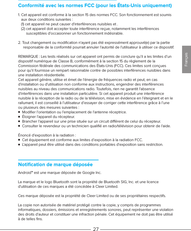 Notiﬁcation de marque déposéeAndroid™ est une marque déposée de Google Inc.La marque et le logo Bluetooth sont la propriété de Bluetooth SIG, Inc. et une licence d&apos;utilisation de ces marques a été concédée à Cleer Limited. Ces marque déposée est la propriété de Cleer Limited ou de ses propriétaires respectifs.La copie non autorisée de matériel protégé contre la copie, y compris de programmes informatiques, dossiers, émissions et enregistrements sonores, peut représenter une violation des droits d&apos;auteur et constituer une infraction pénale. Cet équipement ne doit pas être utilisé à de telles ﬁns. 271. Cet appareil est conforme à la section 15 des normes FCC. Son fonctionnement est soumis    aux deux conditions suivantes :   (1) cet appareil ne peut causer d&apos;interférences nuisibles et .   (2) cet appareil doit accepter toute interférence reçue, notamment les interférences         susceptibles d&apos;occasionner un fonctionnement indésirable.2. Tout changement ou modiﬁcation n&apos;ayant pas été expressément approuvé(e) par la partie      responsable de la conformité pourrait annuler l&apos;autorité de l&apos;utilisateur à utiliser ce dispositif.REMARQUE: Les tests réalisés sur cet appareil ont permis de conclure qu’il a les limites d’un dispositif numérique de Classe B, conformément à la section 15 du règlement de la Commission fédérale des communications des États-Unis (FCC). Ces limites sont conçues pour qu’il fournisse un rempart raisonnable contre de possibles interférences nuisibles dans une installation résidentielle.Cet appareil génère, utilise et émet de l&apos;énergie de fréquences radio et peut, en cas d&apos;installation ou d&apos;utilisation non conforme aux instructions, engendrer des interférences nuisibles au niveau des communications radio. Toutefois, rien ne garantit l&apos;absence d&apos;interférences dans une installation particulière. Si cet appareil produit une interférence nuisible à la réception de la radio ou de la télévision, mise en évidence en l’éteignant et en le rallumant, il est conseillé à l’utilisateur d’essayer de corriger cette interférence grâce à l’une ou plusieurs des mesures suivantes :    Modiﬁer l&apos;orientation ou l&apos;emplacement de l&apos;antenne réceptrice.    Éloigner l&apos;appareil du récepteur.    Brancher l&apos;appareil sur une prise située sur un circuit diérent de celui du récepteur.    Consulter le revendeur ou un technicien qualiﬁé en radio/télévision pour obtenir de l&apos;aide.Énoncé d&apos;exposition à la radiation:    Cet équipement est conforme aux limites d’exposition à la radiation FCC.     L&apos;appareil peut être utilisé dans des conditions portables d&apos;exposition sans restriction.      Conformité avec les normes FCC (pour les États-Unis uniquement)Français